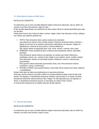 13 - Otros tipos de datos en SQL Server

DETALLE DE CONCEPTO

Ya explicamos que al crear una tabla debemos elegir la estructura adecuada, esto es, definir los
campos y sus tipos más precisos, según el caso.
El tipo de dato especificado en la definición de cada campo indica los valores permitidos para cada
uno de ellos.
Hasta ahora hemos visto 3 tipos de datos: varchar, integer y float. Hay más tipos, incluso, subtipos.
Los valores que podemos guardar son:

     1. TEXTO: Para almacenar texto usamos cadenas de caracteres.
          Las cadenas se colocan entre comillas simples. Podemos almacenar letras, símbolos y
          dígitos con los que no se realizan operaciones matemáticas, por ejemplo, códigos de
          identificación, números de documentos, números telefónicos.
          SQL Server ofrece los siguientes tipos: char, nchar, varchar, nvarchar, text y ntext.
     2. NUMEROS: Existe variedad de tipos numéricos para representar enteros, decimales,
          monedas.
          Para almacenar valores enteros, por ejemplo, en campos que hacen referencia a
          cantidades, precios, etc., usamos el tipo integer (y sus subtipos: tinyint, smallint y bigint).
          Para almacenar valores con decimales exactos, utilizamos: numeric o decimal (son
          equivalentes).
          Para guardar valores decimales aproximados: float y real. Para almacenar valores
          monetarios: money y smallmoney.
     3. FECHAS y HORAS: para guardar fechas y horas SQL Server dispone de 2 tipos: datetime
          y smalldatetime.
Existen otros tipos de datos que analizaremos en secciones próximas.
Entonces, cuando creamos una tabla y definir sus campos debemos elegir el tipo de dato más
preciso. Por ejemplo, si necesitamos almacenar nombres usamos texto; si un campo numérico
almacenará solamente valores enteros el tipo "integer" es más adecuado que, por ejemplo un
"float"; si necesitamos almacenar precios, lo más lógico es utilizar el tipo "money".
A continuación analizaremos en detalle cada tipo de dato básicos.




17 - Tipo de dato (texto)

DETALLE DE CONCEPTO

Ya explicamos que al crear una tabla debemos elegir la estructura adecuada, esto es, definir los
campos y sus tipos más precisos, según el caso.
 