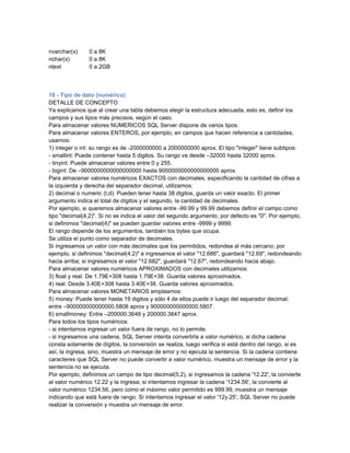 nvarchar(x)     0 a 8K
nchar(x)        0 a 8K
ntext           0 a 2GB



18 - Tipo de dato (numérico)
DETALLE DE CONCEPTO
Ya explicamos que al crear una tabla debemos elegir la estructura adecuada, esto es, definir los
campos y sus tipos más precisos, según el caso.
Para almacenar valores NUMERICOS SQL Server dispone de varios tipos.
Para almacenar valores ENTEROS, por ejemplo, en campos que hacen referencia a cantidades,
usamos:
1) integer o int: su rango es de -2000000000 a 2000000000 aprox. El tipo "integer" tiene subtipos:
- smallint: Puede contener hasta 5 digitos. Su rango va desde –32000 hasta 32000 aprox.
- tinyint: Puede almacenar valores entre 0 y 255.
- bigint: De –9000000000000000000 hasta 9000000000000000000 aprox.
Para almacenar valores numéricos EXACTOS con decimales, especificando la cantidad de cifras a
la izquierda y derecha del separador decimal, utilizamos:
2) decimal o numeric (t,d): Pueden tener hasta 38 digitos, guarda un valor exacto. El primer
argumento indica el total de dígitos y el segundo, la cantidad de decimales.
Por ejemplo, si queremos almacenar valores entre -99.99 y 99.99 debemos definir el campo como
tipo "decimal(4,2)". Si no se indica el valor del segundo argumento, por defecto es "0". Por ejemplo,
si definimos "decimal(4)" se pueden guardar valores entre -9999 y 9999.
El rango depende de los argumentos, también los bytes que ocupa.
Se utiliza el punto como separador de decimales.
Si ingresamos un valor con más decimales que los permitidos, redondea al más cercano; por
ejemplo, si definimos "decimal(4,2)" e ingresamos el valor "12.686", guardará "12.69", redondeando
hacia arriba; si ingresamos el valor "12.682", guardará "12.67", redondeando hacia abajo.
Para almacenar valores numéricos APROXIMADOS con decimales utilizamos:
3) float y real: De 1.79E+308 hasta 1.79E+38. Guarda valores aproximados.
4) real: Desde 3.40E+308 hasta 3.40E+38. Guarda valores aproximados.
Para almacenar valores MONETARIOS empleamos:
5) money: Puede tener hasta 19 digitos y sólo 4 de ellos puede ir luego del separador decimal;
entre –900000000000000.5808 aprox y 900000000000000.5807.
6) smallmoney: Entre –200000.3648 y 200000.3647 aprox.
Para todos los tipos numéricos:
- si intentamos ingresar un valor fuera de rango, no lo permite.
- si ingresamos una cadena, SQL Server intenta convertirla a valor numérico, si dicha cadena
consta solamente de dígitos, la conversión se realiza, luego verifica si está dentro del rango, si es
así, la ingresa, sino, muestra un mensaje de error y no ejecuta la sentencia. Si la cadena contiene
caracteres que SQL Server no puede convertir a valor numérico, muestra un mensaje de error y la
sentencia no se ejecuta.
Por ejemplo, definimos un campo de tipo decimal(5,2), si ingresamos la cadena '12.22', la convierte
al valor numérico 12.22 y la ingresa; si intentamos ingresar la cadena '1234.56', la convierte al
valor numérico 1234.56, pero como el máximo valor permitido es 999.99, muestra un mensaje
indicando que está fuera de rango. Si intentamos ingresar el valor '12y.25', SQL Server no puede
realizar la conversión y muestra un mensaje de error.
 