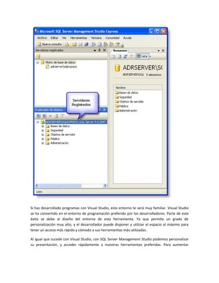 Si has desarrollado programas con Visual Studio, este entorno te será muy familiar. Visual Studio
se ha convertido en el entorno de programación preferido por los desarrolladores. Parte de este
éxito se debe al diseño del entorno de esta herramienta. Ya que permite un grado de
personalización muy alto, y el desarrollador puede disponer y utilizar el espacio al máximo para
tener un acceso más rápido y cómodo a sus herramientas más utilizadas.

Al igual que sucede con Visual Studio, con SQL Server Management Studio podemos personalizar
su presentación, y acceder rápidamente a nuestras herramientas preferidas. Para aumentar
 