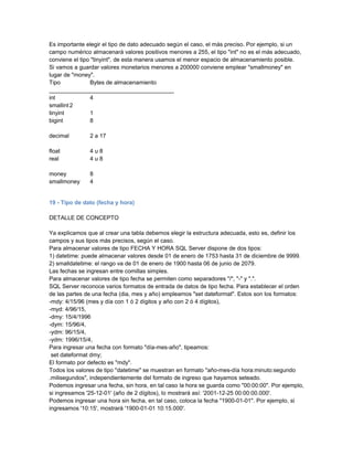 Es importante elegir el tipo de dato adecuado según el caso, el más preciso. Por ejemplo, si un
campo numérico almacenará valores positivos menores a 255, el tipo "int" no es el más adecuado,
conviene el tipo "tinyint", de esta manera usamos el menor espacio de almacenamiento posible.
Si vamos a guardar valores monetarios menores a 200000 conviene emplear "smallmoney" en
lugar de "money".
Tipo            Bytes de almacenamiento
_______________________________________
int             4
smallint 2
tinyint         1
bigint          8

decimal        2 a 17

float          4u8
real           4u8

money          8
smallmoney     4


19 - Tipo de dato (fecha y hora)

DETALLE DE CONCEPTO

Ya explicamos que al crear una tabla debemos elegir la estructura adecuada, esto es, definir los
campos y sus tipos más precisos, según el caso.
Para almacenar valores de tipo FECHA Y HORA SQL Server dispone de dos tipos:
1) datetime: puede almacenar valores desde 01 de enero de 1753 hasta 31 de diciembre de 9999.
2) smalldatetime: el rango va de 01 de enero de 1900 hasta 06 de junio de 2079.
Las fechas se ingresan entre comillas simples.
Para almacenar valores de tipo fecha se permiten como separadores "/", "-" y ".".
SQL Server reconoce varios formatos de entrada de datos de tipo fecha. Para establecer el orden
de las partes de una fecha (dia, mes y año) empleamos "set dateformat". Estos son los formatos:
-mdy: 4/15/96 (mes y día con 1 ó 2 dígitos y año con 2 ó 4 dígitos),
-myd: 4/96/15,
-dmy: 15/4/1996
-dym: 15/96/4,
-ydm: 96/15/4,
-ydm: 1996/15/4,
Para ingresar una fecha con formato "día-mes-año", tipeamos:
 set dateformat dmy;
El formato por defecto es "mdy".
Todos los valores de tipo "datetime" se muestran en formato "año-mes-día hora:minuto:segundo
.milisegundos", independientemente del formato de ingreso que hayamos seteado.
Podemos ingresar una fecha, sin hora, en tal caso la hora se guarda como "00:00:00". Por ejemplo,
si ingresamos '25-12-01' (año de 2 dígitos), lo mostrará así: '2001-12-25 00:00:00.000'.
Podemos ingresar una hora sin fecha, en tal caso, coloca la fecha "1900-01-01". Por ejemplo, si
ingresamos '10:15', mostrará '1900-01-01 10:15.000'.
 