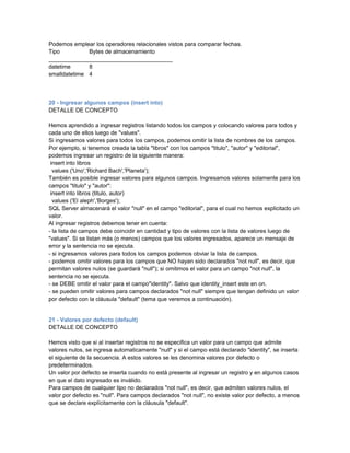 Podemos emplear los operadores relacionales vistos para comparar fechas.
Tipo          Bytes de almacenamiento
_______________________________________
datetime      8
smalldatetime 4



20 - Ingresar algunos campos (insert into)
DETALLE DE CONCEPTO

Hemos aprendido a ingresar registros listando todos los campos y colocando valores para todos y
cada uno de ellos luego de "values".
Si ingresamos valores para todos los campos, podemos omitir la lista de nombres de los campos.
Por ejemplo, si tenemos creada la tabla "libros" con los campos "titulo", "autor" y "editorial",
podemos ingresar un registro de la siguiente manera:
 insert into libros
  values ('Uno','Richard Bach','Planeta');
También es posible ingresar valores para algunos campos. Ingresamos valores solamente para los
campos "titulo" y "autor":
 insert into libros (titulo, autor)
  values ('El aleph','Borges');
SQL Server almacenará el valor "null" en el campo "editorial", para el cual no hemos explicitado un
valor.
Al ingresar registros debemos tener en cuenta:
- la lista de campos debe coincidir en cantidad y tipo de valores con la lista de valores luego de
"values". Si se listan más (o menos) campos que los valores ingresados, aparece un mensaje de
error y la sentencia no se ejecuta.
- si ingresamos valores para todos los campos podemos obviar la lista de campos.
- podemos omitir valores para los campos que NO hayan sido declarados "not null", es decir, que
permitan valores nulos (se guardará "null"); si omitimos el valor para un campo "not null", la
sentencia no se ejecuta.
- se DEBE omitir el valor para el campo"identity". Salvo que identity_insert este en on.
- se pueden omitir valores para campos declarados "not null" siempre que tengan definido un valor
por defecto con la cláusula "default" (tema que veremos a continuación).


21 - Valores por defecto (default)
DETALLE DE CONCEPTO

Hemos visto que si al insertar registros no se especifica un valor para un campo que admite
valores nulos, se ingresa automaticamente "null" y si el campo está declarado "identity", se inserta
el siguiente de la secuencia. A estos valores se les denomina valores por defecto o
predeterminados.
Un valor por defecto se inserta cuando no está presente al ingresar un registro y en algunos casos
en que el dato ingresado es inválido.
Para campos de cualquier tipo no declarados "not null", es decir, que admiten valores nulos, el
valor por defecto es "null". Para campos declarados "not null", no existe valor por defecto, a menos
que se declare explícitamente con la cláusula "default".
 