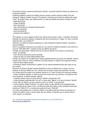 Para todos los tipos, excepto los declarados "identity", se pueden explicitar valores por defecto con
la cláusula "default".
Podemos establecer valores por defecto para los campos cuando creamos la tabla. Para ello
utilizamos "default" al definir el campo. Por ejemplo, queremos que el valor por defecto del campo
"autor" de la tabla "libros" sea "Desconocido" y el valor por defecto del campo "cantidad" sea "0":
 create table libros(
  codigo int identity,
  titulo varchar(40),
  autor varchar(30) not null default 'Desconocido',
  editorial varchar(20),
  precio decimal(5,2),
  cantidad tinyint default 0
 );
Si al ingresar un nuevo registro omitimos los valores para el campo "autor" y "cantidad", Sql Server
insertará los valores por defecto; el siguiente valor de la secuencia en "codigo", en "autor" colocará
"Desconocido" y en cantidad "0".
Entonces, si al definir el campo explicitamos un valor mediante la cláusula "default", ése será el
valor por defecto.
Ahora, al visualizar la estructura de la tabla con "sp_columns" podemos entender lo que informa la
columna "COLUMN_DEF", muestra el valor por defecto del campo.
También se puede utilizar "default" para dar el valor por defecto a los campos en sentencias
"insert", por ejemplo:
 insert into libros (titulo,autor,precio,cantidad)
  values ('El gato con botas',default,default,100);
Si todos los campos de una tabla tienen valores predeterminados (ya sea por ser "identity", permitir
valores nulos o tener un valor por defecto), se puede ingresar un registro de la siguiente manera:
 insert into libros default values;
La sentencia anterior almacenará un registro con los valores predetermiandos para cada uno de
sus campos.
Entonces, la cláusula "default" permite especificar el valor por defecto de un campo. Si no se
explicita, el valor por defecto es "null", siempre que el campo no haya sido declarado "not null".
Los campos para los cuales no se ingresan valores en un "insert" tomarán los valores por defecto:
- si tiene el atributo "identity": el valor de inicio de la secuencia si es el primero o el siguiente valor
de la secuencia, no admite cláusula "default";
- si permite valores nulos y no tiene cláusula "default", almacenará "null";
- si está declarado explícitamente "not null", no tiene valor "default" y no tiene el atributo "identity",
no hay valor por defecto, así que causará un error y el "insert" no se ejecutará.
- si tiene cláusula "default" (admita o no valores nulos), el valor definido como predeterminado;
- para campos de tipo fecha y hora, si omitimos la parte de la fecha, el valor predeterminado para
la fecha es "1900-01-01" y si omitimos la parte de la hora, "00:00:00".
Un campo sólo puede tener un valor por defecto. Una tabla puede tener todos sus campos con
valores por defecto. Que un campo tenga valor por defecto no significa que no admita valores
nulos, puede o no admitirlos


22 - Columnas calculadas (operadores aritméticos y de concatenación)
DETALLE DE CONCEPTO
 