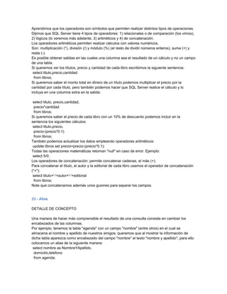 Aprendimos que los operadores son símbolos que permiten realizar distintos tipos de operaciones.
Dijimos que SQL Server tiene 4 tipos de operadores: 1) relacionales o de comparación (los vimos),
2) lógicos (lo veremos más adelante, 3) aritméticos y 4) de concatenación.
Los operadores aritméticos permiten realizar cálculos con valores numéricos.
Son: multiplicación (*), división (/) y módulo (%) (el resto de dividir números enteros), suma (+) y
resta (-).
Es posible obtener salidas en las cuales una columna sea el resultado de un cálculo y no un campo
de una tabla.
Si queremos ver los títulos, precio y cantidad de cada libro escribimos la siguiente sentencia:
 select titulo,precio,cantidad
  from libros;
Si queremos saber el monto total en dinero de un título podemos multiplicar el precio por la
cantidad por cada título, pero también podemos hacer que SQL Server realice el cálculo y lo
incluya en una columna extra en la salida:

 select titulo, precio,cantidad,
  precio*cantidad
  from libros;
Si queremos saber el precio de cada libro con un 10% de descuento podemos incluir en la
sentencia los siguientes cálculos:
 select titulo,precio,
  precio-(precio*0.1)
  from libros;
También podemos actualizar los datos empleando operadores aritméticos:
 update libros set precio=precio-(precio*0.1);
Todas las operaciones matemáticas retornan "null" en caso de error. Ejemplo:
 select 5/0;
Los operadores de concatenación: permite concatenar cadenas, el más (+).
Para concatenar el título, el autor y la editorial de cada libro usamos el operador de concatenación
("+"):
 select titulo+'-'+autor+'-'+editorial
  from libros;
Note que concatenamos además unos guiones para separar los campos.


23 - Alias

DETALLE DE CONCEPTO

Una manera de hacer más comprensible el resultado de una consulta consiste en cambiar los
encabezados de las columnas.
Por ejemplo, tenemos la tabla "agenda" con un campo "nombre" (entre otros) en el cual se
almacena el nombre y apellido de nuestros amigos; queremos que al mostrar la información de
dicha tabla aparezca como encabezado del campo "nombre" el texto "nombre y apellido", para ello
colocamos un alias de la siguiente manera:
 select nombre as NombreYApellido,
  domicilio,telefono
  from agenda;
 