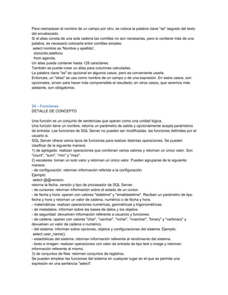Para reemplazar el nombre de un campo por otro, se coloca la palabra clave "as" seguido del texto
del encabezado.
Si el alias consta de una sola cadena las comillas no son necesarias, pero si contiene más de una
palabra, es necesario colocarla entre comillas simples:
 select nombre as 'Nombre y apellido',
  domicilio,telefono
  from agenda;
Un alias puede contener hasta 128 caracteres.
También se puede crear un alias para columnas calculadas.
La palabra clave "as" es opcional en algunos casos, pero es conveniente usarla.
Entonces, un "alias" se usa como nombre de un campo o de una expresión. En estos casos, son
opcionales, sirven para hacer más comprensible el resultado; en otros casos, que veremos más
adelante, son obligatorios.



24 – Funciones
DETALLE DE CONCEPTO

Una función es un conjunto de sentencias que operan como una unidad lógica.
Una función tiene un nombre, retorna un parámetro de salida y opcionalmente acepta parámetros
de entrada. Las funciones de SQL Server no pueden ser modificadas, las funciones definidas por el
usuario si.
SQL Server ofrece varios tipos de funciones para realizar distintas operaciones. Se pueden
clasificar de la siguiente manera:
1) de agregado: realizan operaciones que combinan varios valores y retornan un único valor. Son
"count", "sum", "min" y "max".
2) escalares: toman un solo valor y retornan un único valor. Pueden agruparse de la siguiente
manera:
- de configuración: retornan información referida a la configuración.
Ejemplo:
 select @@version;
retorna la fecha, versión y tipo de procesador de SQL Server.
- de cursores: retornan información sobre el estado de un cursor.
- de fecha y hora: operan con valores "datetime" y "smalldatetime". Reciben un parámetro de tipo
fecha y hora y retornan un valor de cadena, numérico o de fecha y hora.
- matemáticas: realizan operaciones numéricas, geométricas y trigonométricas.
- de metadatos: informan sobre las bases de datos y los objetos.
- de seguridad: devuelven información referente a usuarios y funciones.
- de cadena: operan con valores "char", "varchar", "nchar", "nvarchar", "binary" y "varbinary" y
devuelven un valor de cadena o numérico.
- del sistema: informan sobre opciones, objetos y configuraciones del sistema. Ejemplo:
 select user_name();
- estadísticas del sistema: retornan información referente al rendimiento del sistema.
- texto e imagen: realizan operaciones con valor de entrada de tipo text o image y retornan
información referente al mismo.
3) de conjuntos de filas: retornan conjuntos de registros.
Se pueden emplear las funciones del sistema en cualquier lugar en el que se permita una
expresión en una sentencia "select".
 