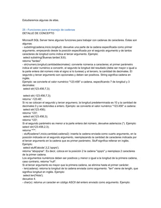 Estudiaremos algunas de ellas.


25 - Funciones para el manejo de cadenas
DETALLE DE CONCEPTO

Microsoft SQL Server tiene algunas funciones para trabajar con cadenas de caracteres. Estas son
algunas:
- substring(cadena,inicio,longitud): devuelve una parte de la cadena especificada como primer
argumento, empezando desde la posición especificada por el segundo argumento y de tantos
caracteres de longitud como indica el tercer argumento. Ejemplo:
 select substring('Buenas tardes',8,6);
retorna "tardes".
- str(numero,longitud,cantidaddecimales): convierte números a caracteres; el primer parámetro
indica el valor numérico a convertir, el segundo la longitud del resultado (debe ser mayor o igual a
la parte entera del número más el signo si lo tuviese) y el tercero, la cantidad de decimales. El
segundo y tercer argumento son opcionales y deben ser positivos. String significa cadena en
inglés.
Ejemplo: se convierte el valor numérico "123.456" a cadena, especificando 7 de longitud y 3
decimales:
 select str(123.456,7,3);

 select str(-123.456,7,3);
retorna '-123.46';
Si no se colocan el segundo y tercer argumeno, la longitud predeterminada es 10 y la cantidad de
decimales 0 y se redondea a entero. Ejemplo: se convierte el valor numérico "123.456" a cadena:
 select str(123.456);
retorna '123';
 select str(123.456,3);
retorna '123';
Si el segundo parámetro es menor a la parte entera del número, devuelve asteriscos (*). Ejemplo:
select str(123.456,2,3);
retorna "**".
- stuff(cadena1,inicio,cantidad,cadena2): inserta la cadena enviada como cuarto argumento, en la
posición indicada en el segundo argumento, reemplazando la cantidad de caracteres indicada por
el tercer argumento en la cadena que es primer parámetro. Stuff significa rellenar en inglés.
Ejemplo:
 select stuff('abcde',3,2,'opqrs');
retorna "abopqrse". Es decir, coloca en la posición 2 la cadena "opqrs" y reemplaza 2 caracteres
de la primer cadena.
Los argumentos numéricos deben ser positivos y menor o igual a la longitud de la primera cadena,
caso contrario, retorna "null".
Si el tercer argumento es mayor que la primera cadena, se elimina hasta el primer carácter.
- len(cadena): retorna la longitud de la cadena enviada como argumento. "len" viene de length, que
significa longitud en inglés. Ejemplo:
 select len('Hola');
devuelve 4.
- char(x): retorna un caracter en código ASCII del entero enviado como argumento. Ejemplo:
 