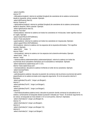 select char(65);
retorna "A".
- left(cadena,longitud): retorna la cantidad (longitud) de caracteres de la cadena comenzando
desde la izquierda, primer caracter. Ejemplo:
 select left('buenos dias',8);
retorna "buenos d".
- right(cadena,longitud): retorna la cantidad (longitud) de caracteres de la cadena comenzando
desde la derecha, último caracter. Ejemplo:
 select right('buenos dias',8);
retorna "nos dias".
-lower(cadena): retornan la cadena con todos los caracteres en minúsculas. lower significa reducir
en inglés. Ejemplo:
 select lower('HOLA ESTUDIAnte');
retorna "hola estudiante".
-upper(cadena): retornan la cadena con todos los caracteres en mayúsculas. Ejemplo:
 select upper('HOLA ESTUDIAnte');
-ltrim(cadena): retorna la cadena con los espacios de la izquierda eliminados. Trim significa
recortar. Ejemplo:
 select ltrim(' Hola ');
retorna "Hola ".
- rtrim(cadena): retorna la cadena con los espacios de la derecha eliminados. Ejemplo:
 select rtrim(' Hola ');
retorna " Hola".
- replace(cadena,cadenareemplazo,cadenareemplazar): retorna la cadena con todas las
ocurrencias de la subcadena reemplazo por la subcadena a reemplazar. Ejemplo:
 select replace('xxx.sqlserverya.com','x','w');
retorna "www.sqlserverya.com'.
- reverse(cadena): devuelve la cadena invirtiendo el order de los caracteres. Ejemplo:
 select reverse('Hola');
retorna "aloH".
- patindex(patron,cadena): devuelve la posición de comienzo (de la primera ocurrencia) del patrón
especificado en la cadena enviada como segundo argumento. Si no la encuentra retorna 0.
Ejemplos:
 select patindex('%Luis%', 'Jorge Luis Borges');
retorna 7.
 select patindex('%or%', 'Jorge Luis Borges');
retorna 2.
 select patindex('%ar%', 'Jorge Luis Borges');
retorna 0.
- charindex(subcadena,cadena,inicio): devuelve la posición donde comienza la subcadena en la
cadena, comenzando la búsqueda desde la posición indicada por "inicio". Si el tercer argumento no
se coloca, la búsqueda se inicia desde 0. Si no la encuentra, retorna 0. Ejemplos:
 select charindex('or','Jorge Luis Borges',5);
retorna 13.
 select charindex('or','Jorge Luis Borges');
retorna 2.
 select charindex('or','Jorge Luis Borges',14);
retorna 0.
 select charindex('or', 'Jorge Luis Borges');
 