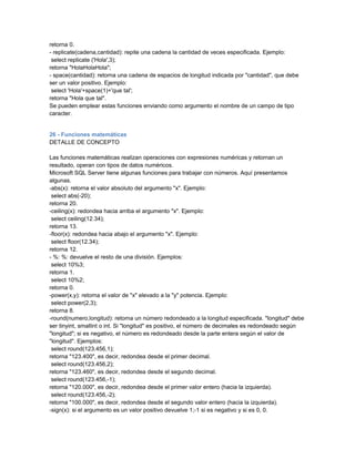 retorna 0.
- replicate(cadena,cantidad): repite una cadena la cantidad de veces especificada. Ejemplo:
 select replicate ('Hola',3);
retorna "HolaHolaHola";
- space(cantidad): retorna una cadena de espacios de longitud indicada por "cantidad", que debe
ser un valor positivo. Ejemplo:
 select 'Hola'+space(1)+'que tal';
retorna "Hola que tal".
Se pueden emplear estas funciones enviando como argumento el nombre de un campo de tipo
caracter.


26 - Funciones matemáticas
DETALLE DE CONCEPTO

Las funciones matemáticas realizan operaciones con expresiones numéricas y retornan un
resultado, operan con tipos de datos numéricos.
Microsoft SQL Server tiene algunas funciones para trabajar con números. Aquí presentamos
algunas.
-abs(x): retorna el valor absoluto del argumento "x". Ejemplo:
 select abs(-20);
retorna 20.
-ceiling(x): redondea hacia arriba el argumento "x". Ejemplo:
 select ceiling(12.34);
retorna 13.
-floor(x): redondea hacia abajo el argumento "x". Ejemplo:
 select floor(12.34);
retorna 12.
- %: %: devuelve el resto de una división. Ejemplos:
 select 10%3;
retorna 1.
 select 10%2;
retorna 0.
-power(x,y): retorna el valor de "x" elevado a la "y" potencia. Ejemplo:
 select power(2,3);
retorna 8.
-round(numero,longitud): retorna un número redondeado a la longitud especificada. "longitud" debe
ser tinyint, smallint o int. Si "longitud" es positivo, el número de decimales es redondeado según
"longitud"; si es negativo, el número es redondeado desde la parte entera según el valor de
"longitud". Ejemplos:
 select round(123.456,1);
retorna "123.400", es decir, redondea desde el primer decimal.
 select round(123.456,2);
retorna "123.460", es decir, redondea desde el segundo decimal.
 select round(123.456,-1);
retorna "120.000", es decir, redondea desde el primer valor entero (hacia la izquierda).
 select round(123.456,-2);
retorna "100.000", es decir, redondea desde el segundo valor entero (hacia la izquierda).
-sign(x): si el argumento es un valor positivo devuelve 1;-1 si es negativo y si es 0, 0.
 