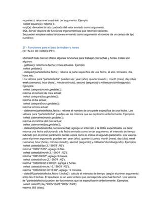 -square(x): retorna el cuadrado del argumento. Ejemplo:
 select square(3); retorna 9.
-srqt(x): devuelve la raiz cuadrada del valor enviado como argumento.
SQL Server dispone de funciones trigonométricas que retornan radianes.
Se pueden emplear estas funciones enviando como argumento el nombre de un campo de tipo
numérico


27 - Funciones para el uso de fechas y horas
DETALLE DE CONCEPTO

Microsoft SQL Server ofrece algunas funciones para trabajar con fechas y horas. Estas son
algunas:
- getdate(): retorna la fecha y hora actuales. Ejemplo:
 select getdate();
- datepart(partedefecha,fecha): retorna la parte específica de una fecha, el año, trimestre, día,
hora, etc.
Los valores para "partedefecha" pueden ser: year (año), quarter (cuarto), month (mes), day (dia),
week (semana), hour (hora), minute (minuto), second (segundo) y millisecond (milisegundo).
Ejemplos:
 select datepart(month,getdate());
retorna el número de mes actual;
 select datepart(day,getdate());
retorna el día actual;
 select datepart(hour,getdate());
retorna la hora actual;
- datename(partedefecha,fecha): retorna el nombre de una parte específica de una fecha. Los
valores para "partedefecha" pueden ser los mismos que se explicaron anteriormente. Ejemplos:
 select datename(month,getdate());
retorna el nombre del mes actual;
 select datename(day,getdate());
- dateadd(partedelafecha,numero,fecha): agrega un intervalo a la fecha especificada, es decir,
retorna una fecha adicionando a la fecha enviada como tercer argumento, el intervalo de tiempo
indicado por el primer parámetro, tantas veces como lo indica el segundo parámetro. Los valores
para el primer argumento pueden ser: year (año), quarter (cuarto), month (mes), day (dia), week
(semana), hour (hora), minute (minuto), second (segundo) y millisecond (milisegundo). Ejemplos:
 select dateadd(day,3,'1980/11/02');
retorna "1980/11/05", agrega 3 días.
 select dateadd(month,3,'1980/11/02');
retorna "1981/02/02", agrega 3 meses.
 select dateadd(hour,2,'1980/11/02');
retorna "1980/02/02 2:00:00", agrega 2 horas.
 select dateadd(minute,16,'1980/11/02');
retorna "1980/02/02 00:16:00", agrega 16 minutos.
- datediff(partedelafecha,fecha1,fecha2): calcula el intervalo de tiempo (según el primer argumento)
entre las 2 fechas. El resultado es un valor entero que corresponde a fecha2-fecha1. Los valores
de "partedelafecha) pueden ser los mismos que se especificaron anteriormente. Ejemplos:
 select datediff (day,'2005/10/28','2006/10/28');
retorna 365 (días).
 