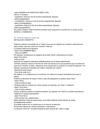 select datediff(month,'2005/10/28','2006/11/29');
retorna 13 (meses).
- day(fecha): retorna el día de la fecha especificada. Ejemplo:
 select day(getdate());
- month(fecha): retorna el mes de la fecha especificada. Ejemplo:
 select month(getdate());
- year(fecha): retorna el año de la fecha especificada. Ejemplo:
 select year(getdate());
Se pueden emplear estas funciones enviando como argumento el nombre de un campo de tipo
datetime o smalldatetime.


28 - Ordenar registros (order by)
DETALLE DE CONCEPTO

Podemos ordenar el resultado de un "select" para que los registros se muestren ordenados por
algún campo, para ello usamos la cláusula "order by".
La sintaxis básica es la siguiente:
 select *from NOMBRETABLA
  order by CAMPO;
Por ejemplo, recuperamos los registros de la tabla "libros" ordenados por el título:
select *from libros
 order by titulo;
Aparecen los registros ordenados alfabéticamente por el campo especificado.
También podemos colocar el número de orden del campo por el que queremos que se ordene en
lugar de su nombre, es decir, referenciar a los campos por su posición en la lista de selección. Por
ejemplo, queremos el resultado del "select" ordenado por "precio":
 select titulo,autor,precio
  from libros order by 3;
Por defecto, si no aclaramos en la sentencia, los ordena de manera ascendente (de menor a
mayor).
Podemos ordenarlos de mayor a menor, para ello agregamos la palabra clave "desc":
 select *libros
  order by editorial desc;
También podemos ordenar por varios campos, por ejemplo, por "titulo" y "editorial":
 select *from libros
  order by titulo,editorial;
Incluso, podemos ordenar en distintos sentidos, por ejemplo, por "titulo" en sentido ascendente y
"editorial" en sentido descendente:
 select *from libros
  order by titulo asc, editorial desc;
Debe aclararse al lado de cada campo, pues estas palabras claves afectan al campo
inmediatamente anterior.
Es posible ordenar por un campo que no se lista en la selección.
Se permite ordenar por valores calculados o expresiones.
La cláusula "order by" no puede emplearse para campos text, ntext e image.
 