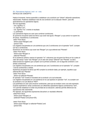 29 - Operadores lógicos ( and - or - not)
DETALLE DE CONCEPTO

Hasta el momento, hemos aprendido a establecer una condición con "where" utilizando operadores
relacionales. Podemos establecer más de una condición con la cláusula "where", para ello
aprenderemos los operadores lógicos.
Son los siguientes:
- and, significa "y",
- or, significa "y/o",
- not, significa "no", invierte el resultado
- (), paréntesis
Los operadores lógicos se usan para combinar condiciones.
Si queremos recuperar todos los libros cuyo autor sea igual a "Borges" y cuyo precio no supere los
20 pesos, necesitamos 2 condiciones:
 select *from libros
  where (autor='Borges') and
  (precio<=20);
Los registros recuperados en una sentencia que une 2 condiciones con el operador "and", cumplen
con las 2 condiciones.
Queremos ver los libros cuyo autor sea "Borges" y/o cuya editorial sea "Planeta":
 select *from libros
  where autor='Borges' or
  editorial='Planeta';
En la sentencia anterior usamos el operador "or"; indicamos que recupere los libros en los cuales el
valor del campo "autor" sea "Borges" y/o el valor del campo "editorial" sea "Planeta", es decir,
seleccionará los registros que cumplan con la primera condición, con la segunda condición o con
ambas condiciones.
Los registros recuperados con una sentencia que une 2 condiciones con el operador "or", cumplen
1 de las condiciones o ambas.
Queremos recuperar los libros que NO cumplan la condición dada, por ejemplo, aquellos cuya
editorial NO sea "Planeta":
 select *from libros
  where not editorial='Planeta';
El operador "not" invierte el resultado de la condición a la cual antecede.
Los registros recuperados en una sentencia en la cual aparece el operador "not", no cumplen con
la condición a la cual afecta el "NOT".
Los paréntesis se usan para encerrar condiciones, para que se evalúen como una sola expresión.
Cuando explicitamos varias condiciones con diferentes operadores lógicos (combinamos "and",
"or") permite establecer el orden de prioridad de la evaluación; además permite diferenciar las
expresiones más claramente.
Por ejemplo, las siguientes expresiones devuelven un resultado diferente:
 select*from libros
  where (autor='Borges') or
  (editorial='Paidos' and precio<20);

select *from libros
 where (autor='Borges' or editorial='Paidos') and
 (precio<20);
 