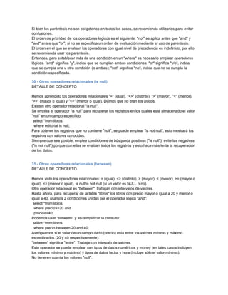 Si bien los paréntesis no son obligatorios en todos los casos, se recomienda utilizarlos para evitar
confusiones.
El orden de prioridad de los operadores lógicos es el siguiente: "not" se aplica antes que "and" y
"and" antes que "or", si no se especifica un orden de evaluación mediante el uso de paréntesis.
El orden en el que se evalúan los operadores con igual nivel de precedencia es indefinido, por ello
se recomienda usar los paréntesis.
Entonces, para establecer más de una condición en un "where" es necesario emplear operadores
lógicos. "and" significa "y", indica que se cumplan ambas condiciones; "or" significa "y/o", indica
que se cumpla una u otra condición (o ambas); "not" significa "no", indica que no se cumpla la
condición especificada.

30 - Otros operadores relacionales (is null)
DETALLE DE CONCEPTO

Hemos aprendido los operadores relacionales "=" (igual), "<>" (distinto), ">" (mayor), "<" (menor),
">=" (mayor o igual) y "<=" (menor o igual). Dijimos que no eran los únicos.
Existen otro operador relacional "is null".
Se emplea el operador "is null" para recuperar los registros en los cuales esté almacenado el valor
"null" en un campo específico:
 select *from libros
  where editorial is null;
Para obtener los registros que no contiene "null", se puede emplear "is not null", esto mostrará los
registros con valores conocidos.
Siempre que sea posible, emplee condiciones de búsqueda positivas ("is null"), evite las negativas
("is not null") porque con ellas se evalúan todos los registros y esto hace más lenta la recuperación
de los datos.


31 - Otros operadores relacionales (between)
DETALLE DE CONCEPTO

Hemos visto los operadores relacionales: = (igual), <> (distinto), > (mayor), < (menor), >= (mayor o
igual), <= (menor o igual), is null/is not null (si un valor es NULL o no).
Otro operador relacional es "between", trabajan con intervalos de valores.
Hasta ahora, para recuperar de la tabla "libros" los libros con precio mayor o igual a 20 y menor o
igual a 40, usamos 2 condiciones unidas por el operador lógico "and":
 select *from libros
  where precio>=20 and
  precio<=40;
Podemos usar "between" y así simplificar la consulta:
 select *from libros
  where precio between 20 and 40;
Averiguamos si el valor de un campo dado (precio) está entre los valores mínimo y máximo
especificados (20 y 40 respectivamente).
"between" significa "entre". Trabaja con intervalo de valores.
Este operador se puede emplear con tipos de datos numéricos y money (en tales casos incluyen
los valores mínimo y máximo) y tipos de datos fecha y hora (incluye sólo el valor mínimo).
No tiene en cuenta los valores "null".
 