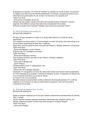 Si agregamos el operador "not" antes de "between" el resultado se invierte, es decir, se recuperan
los registros que están fuera del intervalo especificado. Por ejemplo, recuperamos los libros cuyo
precio NO se encuentre entre 20 y 35, es decir, los menores a 15 y mayores a 25:
 select *from libros
  where precio not between 20 and 35;
Siempre que sea posible, emplee condiciones de búsqueda positivas ("between"), evite las
negativas ("not between") porque hace más lenta la recuperación de los datos.
Entonces, se puede usar el operador "between" para reducir las condiciones "where".


32 - Otros operadores relacionales (in)
DETALLE DE CONCEPTO

Se utiliza "in" para averiguar si el valor de un campo está incluido en una lista de valores
especificada.
En la siguiente sentencia usamos "in" para averiguar si el valor del campo autor está incluido en la
lista de valores especificada (en este caso, 2 cadenas).
Hasta ahora, para recuperar los libros cuyo autor sea 'Paenza' o 'Borges' usábamos 2 condiciones:
 select *from libros
  where autor='Borges' or autor='Paenza';
Podemos usar "in" y simplificar la consulta:
 select *from libros
  where autor in('Borges','Paenza');
Para recuperar los libros cuyo autor no sea 'Paenza' ni 'Borges' usábamos:
 select *from libros
  where autor<>'Borges' and
  autor<>'Paenza';
También podemos usar "in" anteponiendo "not":
 select *from libros
  where autor not in ('Borges','Paenza');
Empleando "in" averiguamos si el valor del campo está incluido en la lista de valores especificada;
con "not" antecediendo la condición, invertimos el resultado, es decir, recuperamos los valores que
no se encuentran (coindicen) con la lista de valores.
Los valores "null" no se consideran.
Recuerde: siempre que sea posible, emplee condiciones de búsqueda positivas ("in"), evite las
negativas ("not in") porque con ellas se evalún todos los registros y esto hace más lenta la
recuperación de los datos.


33 - Búsqueda de patrones (like - not like)
DETALLE DE CONCEPTO

Existe un operador relacional que se usa para realizar comparaciones exclusivamente de cadenas,
"like" y "not like".
Hemos realizado consultas utilizando operadores relacionales para comparar cadenas. Por
ejemplo, sabemos recuperar los libros cuyo autor sea igual a la cadena "Borges":
 select *from libros
  where autor='Borges';
 