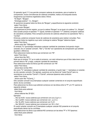 El operador igual ("=") nos permite comparar cadenas de caracteres, pero al realizar la
comparación, busca coincidencias de cadenas completas, realiza una búsqueda exacta.
Imaginemos que tenemos registrados estos 2 libros:
 "El Aleph", "Borges";
 "Antologia poetica", "J.L. Borges";
Si queremos recuperar todos los libros de "Borges" y especificamos la siguiente condición:
 select *from libros
 where autor='Borges';
sólo aparecerá el primer registro, ya que la cadena "Borges" no es igual a la cadena "J.L. Borges".
Esto sucede porque el operador "=" (igual), también el operador "<>" (distinto) comparan cadenas
de caracteres completas. Para comparar porciones de cadenas utilizamos los operadores "like" y
"not like".
Entonces, podemos comparar trozos de cadenas de caracteres para realizar consultas. Para
recuperar todos los registros cuyo autor contenga la cadena "Borges" debemos tipear:
 select *from libros
  where autor like "%Borges%";
El símbolo "%" (porcentaje) reemplaza cualquier cantidad de caracteres (incluyendo ningún
caracter). Es un caracter comodín. "like" y "not like" son operadores de comparación que señalan
igualdad o diferencia.
Para seleccionar todos los libros que comiencen con "M":
 select *from libros
  where titulo like 'M%';
Note que el símbolo "%" ya no está al comienzo, con esto indicamos que el título debe tener como
primera letra la "M" y luego, cualquier cantidad de caracteres.
Para seleccionar todos los libros que NO comiencen con "M":
 select *from libros
  where titulo not like 'M%';
Así como "%" reemplaza cualquier cantidad de caracteres, el guión bajo "_" reemplaza un caracter,
es otro caracter comodín. Por ejemplo, queremos ver los libros de "Lewis Carroll" pero no
recordamos si se escribe "Carroll" o "Carrolt", entonces tipeamos esta condición:
 select *from libros
  where autor like "%Carrol_";
Otro caracter comodín es [] reemplaza cualquier carácter contenido en el conjunto especificado
dentro de los corchetes.
Para seleccionar los libros cuya editorial comienza con las letras entre la "P" y la "S" usamos la
siguiente sintaxis:
 select titulo,autor,editorial
  from libros
  where editorial like '[P-S]%';
Ejemplos:
... like '[a-cf-i]%': busca cadenas que comiencen con a,b,c,f,g,h o i;
... like '[-acfi]%': busca cadenas que comiencen con -,a,c,f o i;
... like 'A[_]9%': busca cadenas que comiencen con 'A_9';
... like 'A[nm]%': busca cadenas que comiencen con 'An' o 'Am'.
El cuarto caracter comodín es [^] reemplaza cualquier caracter NO presente en el conjunto
especificado dentro de los corchetes.
Para seleccionar los libros cuya editorial NO comienza con las letras "P" ni "N" tipeamos:
 select titulo,autor,editorial
  from libros
 