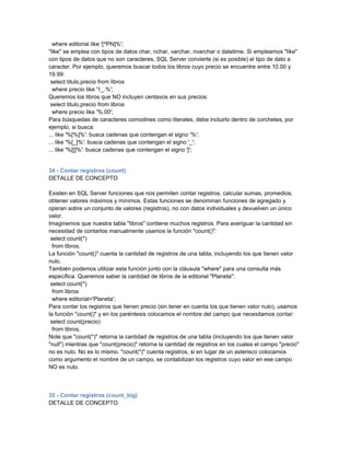 where editorial like '[^PN]%';
"like" se emplea con tipos de datos char, nchar, varchar, nvarchar o datetime. Si empleamos "like"
con tipos de datos que no son caracteres, SQL Server convierte (si es posible) el tipo de dato a
caracter. Por ejemplo, queremos buscar todos los libros cuyo precio se encuentre entre 10.00 y
19.99:
 select titulo,precio from libros
  where precio like '1_.%';
Queremos los libros que NO incluyen centavos en sus precios:
 select titulo,precio from libros
  where precio like '%.00';
Para búsquedas de caracteres comodines como literales, debe incluirlo dentro de corchetes, por
ejemplo, si busca:
... like '%[%]%': busca cadenas que contengan el signo '%';
... like '%[_]%': busca cadenas que contengan el signo '_';
... like '%[[]%': busca cadenas que contengan el signo '[';


34 - Contar registros (count)
DETALLE DE CONCEPTO

Existen en SQL Server funciones que nos permiten contar registros, calcular sumas, promedios,
obtener valores máximos y mínimos. Estas funciones se denominan funciones de agregado y
operan sobre un conjunto de valores (registros), no con datos individuales y devuelven un único
valor.
Imaginemos que nuestra tabla "libros" contiene muchos registros. Para averiguar la cantidad sin
necesidad de contarlos manualmente usamos la función "count()":
 select count(*)
  from libros;
La función "count()" cuenta la cantidad de registros de una tabla, incluyendo los que tienen valor
nulo.
También podemos utilizar esta función junto con la cláusula "where" para una consulta más
específica. Queremos saber la cantidad de libros de la editorial "Planeta":
 select count(*)
  from libros
  where editorial='Planeta';
Para contar los registros que tienen precio (sin tener en cuenta los que tienen valor nulo), usamos
la función "count()" y en los paréntesis colocamos el nombre del campo que necesitamos contar:
 select count(precio)
  from libros;
Note que "count(*)" retorna la cantidad de registros de una tabla (incluyendo los que tienen valor
"null") mientras que "count(precio)" retorna la cantidad de registros en los cuales el campo "precio"
no es nulo. No es lo mismo. "count(*)" cuenta registros, si en lugar de un asterisco colocamos
como argumento el nombre de un campo, se contabilizan los registros cuyo valor en ese campo
NO es nulo.



35 - Contar registros (count_big)
DETALLE DE CONCEPTO
 