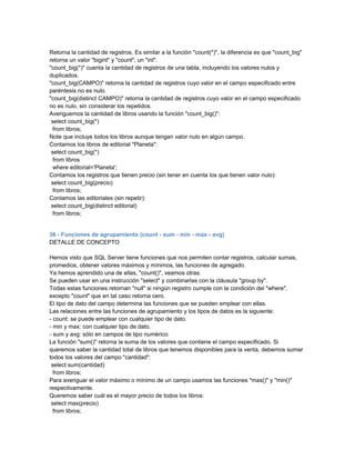 Retorna la cantidad de registros. Es similar a la función "count(*)", la diferencia es que "count_big"
retorna un valor "bigint" y "count", un "int".
"count_big(*)" cuenta la cantidad de registros de una tabla, incluyendo los valores nulos y
duplicados.
"count_big(CAMPO)" retorna la cantidad de registros cuyo valor en el campo especificado entre
paréntesis no es nulo.
"count_big(distinct CAMPO)" retorna la cantidad de registros cuyo valor en el campo especificado
no es nulo, sin considerar los repetidos.
Averiguemos la cantidad de libros usando la función "count_big()":
 select count_big(*)
  from libros;
Note que incluye todos los libros aunque tengan valor nulo en algún campo.
Contamos los libros de editorial "Planeta":
 select count_big(*)
  from libros
  where editorial='Planeta';
Contamos los registros que tienen precio (sin tener en cuenta los que tienen valor nulo):
 select count_big(precio)
  from libros;
Contamos las editoriales (sin repetir):
 select count_big(distinct editorial)
  from libros;


36 - Funciones de agrupamiento (count - sum - min - max - avg)
DETALLE DE CONCEPTO

Hemos visto que SQL Server tiene funciones que nos permiten contar registros, calcular sumas,
promedios, obtener valores máximos y mínimos, las funciones de agregado.
Ya hemos aprendido una de ellas, "count()", veamos otras.
Se pueden usar en una instrucción "select" y combinarlas con la cláusula "group by".
Todas estas funciones retornan "null" si ningún registro cumple con la condición del "where",
excepto "count" que en tal caso retorna cero.
El tipo de dato del campo determina las funciones que se pueden emplear con ellas.
Las relaciones entre las funciones de agrupamiento y los tipos de datos es la siguiente:
- count: se puede emplear con cualquier tipo de dato.
- min y max: con cualquier tipo de dato.
- sum y avg: sólo en campos de tipo numérico.
La función "sum()" retorna la suma de los valores que contiene el campo especificado. Si
queremos saber la cantidad total de libros que tenemos disponibles para la venta, debemos sumar
todos los valores del campo "cantidad":
 select sum(cantidad)
  from libros;
Para averiguar el valor máximo o mínimo de un campo usamos las funciones "max()" y "min()"
respectivamente.
Queremos saber cuál es el mayor precio de todos los libros:
 select max(precio)
  from libros;
 