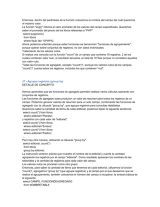 Entonces, dentro del paréntesis de la función colocamos el nombre del campo del cuál queremos
el máximo valor.
La función "avg()" retorna el valor promedio de los valores del campo especificado. Queremos
saber el promedio del precio de los libros referentes a "PHP":
 select avg(precio)
  from libros
  where titulo like '%PHP%';
Ahora podemos entender porque estas funciones se denominan "funciones de agrupamiento",
porque operan sobre conjuntos de registros, no con datos individuales.
Tratamiento de los valores nulos:
Si realiza una consulta con la función "count" de un campo que contiene 18 registros, 2 de los
cuales contienen valor nulo, el resultado devuelve un total de 16 filas porque no considera aquellos
con valor nulo.
Todas las funciones de agregado, excepto "count(*)", excluye los valores nulos de los campos.
"count(*)" cuenta todos los registros, incluidos los que contienen "null".



37 - Agrupar registros (group by)
DETALLE DE CONCEPTO

Hemos aprendido que las funciones de agregado permiten realizar varios cálculos operando con
conjuntos de registros.
Las funciones de agregado solas producen un valor de resumen para todos los registros de un
campo. Podemos generar valores de resumen para un solo campo, combinando las funciones de
agregado con la cláusula "group by", que agrupa registros para consultas detalladas.
Queremos saber la cantidad de libros de cada editorial, podemos tipear la siguiente sentencia:
 select count(*) from libros
  where editorial='Planeta';
y repetirla con cada valor de "editorial":
 select count(*) from libros
  where editorial='Emece';
 select count(*) from libros
  where editorial='Paidos';
 ...
Pero hay otra manera, utilizando la cláusula "group by":
 select editorial, count(*)
  from libros
  group by editorial;
La instrucción anterior solicita que muestre el nombre de la editorial y cuente la cantidad
agrupando los registros por el campo "editorial". Como resultado aparecen los nombres de las
editoriales y la cantidad de registros para cada valor del campo.
Los valores nulos se procesan como otro grupo.
Entonces, para saber la cantidad de libros que tenemos de cada editorial, utilizamos la función
"count()", agregamos "group by" (que agrupa registros) y el campo por el que deseamos que se
realice el agrupamiento, también colocamos el nombre del campo a recuperar; la sintaxis básica es
la siguiente:
 select CAMPO, FUNCIONDEAGREGADO
  from NOMBRETABLA
 