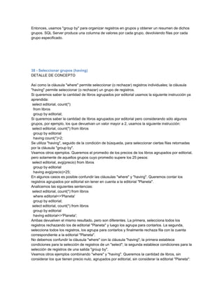 Entonces, usamos "group by" para organizar registros en grupos y obtener un resumen de dichos
grupos. SQL Server produce una columna de valores por cada grupo, devolviendo filas por cada
grupo especificado.




38 - Seleccionar grupos (having)
DETALLE DE CONCEPTO

Así como la cláusula "where" permite seleccionar (o rechazar) registros individuales; la cláusula
"having" permite seleccionar (o rechazar) un grupo de registros.
Si queremos saber la cantidad de libros agrupados por editorial usamos la siguiente instrucción ya
aprendida:
 select editorial, count(*)
  from libros
  group by editorial;
Si queremos saber la cantidad de libros agrupados por editorial pero considerando sólo algunos
grupos, por ejemplo, los que devuelvan un valor mayor a 2, usamos la siguiente instrucción:
 select editorial, count(*) from libros
  group by editorial
  having count(*)>2;
Se utiliza "having", seguido de la condición de búsqueda, para seleccionar ciertas filas retornadas
por la cláusula "group by".
Veamos otros ejemplos. Queremos el promedio de los precios de los libros agrupados por editorial,
pero solamente de aquellos grupos cuyo promedio supere los 25 pesos:
 select editorial, avg(precio) from libros
  group by editorial
  having avg(precio)>25;
En algunos casos es posible confundir las cláusulas "where" y "having". Queremos contar los
registros agrupados por editorial sin tener en cuenta a la editorial "Planeta".
Analicemos las siguientes sentencias:
 select editorial, count(*) from libros
  where editorial<>'Planeta'
  group by editorial;
 select editorial, count(*) from libros
  group by editorial
  having editorial<>'Planeta';
Ambas devuelven el mismo resultado, pero son diferentes. La primera, selecciona todos los
registros rechazando los de editorial "Planeta" y luego los agrupa para contarlos. La segunda,
selecciona todos los registros, los agrupa para contarlos y finalmente rechaza fila con la cuenta
correspondiente a la editorial "Planeta".
No debemos confundir la cláusula "where" con la cláusula "having"; la primera establece
condiciones para la selección de registros de un "select"; la segunda establece condiciones para la
selección de registros de una salida "group by".
Veamos otros ejemplos combinando "where" y "having". Queremos la cantidad de libros, sin
considerar los que tienen precio nulo, agrupados por editorial, sin considerar la editorial "Planeta":
 