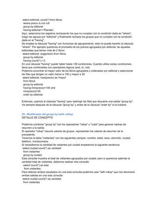 select editorial, count(*) from libros
  where precio is not null
  group by editorial
  having editorial<>'Planeta';
Aquí, selecciona los registros rechazando los que no cumplan con la condición dada en "where",
luego los agrupa por "editorial" y finalmente rechaza los grupos que no cumplan con la condición
dada en el "having".
Se emplea la cláusula "having" con funciones de agrupamiento, esto no puede hacerlo la cláusula
"where". Por ejemplo queremos el promedio de los precios agrupados por editorial, de aquellas
editoriales que tienen más de 2 libros:
 select editorial, avg(precio) from libros
  group by editorial
  having count(*) > 2;
En una cláusula "having" puede haber hasta 128 condiciones. Cuando utilice varias condiciones,
tiene que combinarlas con operadores lógicos (and, or, not).
Podemos encontrar el mayor valor de los libros agrupados y ordenados por editorial y seleccionar
las filas que tengan un valor menor a 100 y mayor a 30:
 select editorial, max(precio) as 'mayor'
  from libros
  group by editorial
  having min(precio)<100 and
  min(precio)>30
  order by editorial;

Entonces, usamos la claúsula "having" para restringir las filas que devuelve una salida "group by".
Va siempre después de la cláusula "group by" y antes de la cláusula "order by" si la hubiere.


39 - Modificador del group by (with rollup)
DETALLE DE CONCEPTO

Podemos combinar "group by" con los operadores "rollup" y "cube" para generar valores de
resumen a la salida.
El operador "rollup" resume valores de grupos. representan los valores de resumen de la
precedente.
Tenemos la tabla "visitantes" con los siguientes campos: nombre, edad, sexo, domicilio, ciudad,
telefono, montocompra.
Si necesitamos la cantidad de visitantes por ciudad empleamos la siguiente sentencia:
 select ciudad,count(*) as cantidad
  from visitantes
  group by ciudad;
Esta consulta muestra el total de visitantes agrupados por ciudad; pero si queremos además la
cantidad total de visitantes, debemos realizar otra consulta:
  select count(*) as total
   from visitantes;
Para obtener ambos resultados en una sola consulta podemos usar "with rollup" que nos devolverá
ambas salidas en una sola consulta:
 select ciudad,count(*) as cantidad
  from visitantes
 