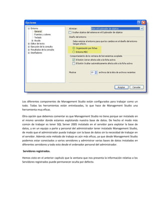 Los diferentes componentes de Management Studio están configurados para trabajar como un
todo. Todas las herramientas están entrelazadas, lo que hace de Management Studio una
herramienta muy eficaz.

Otra opción que debemos comentar es que Management Studio no tiene porque ser instalado en
el mismo servidor donde estamos explotando nuestra base de datos. De hecho el modo más
común de trabajar es tener SQL Server 2005 instalado en el servidor para explotar la base de
datos, y en un equipo a parte y personal del administrador tener instalado Management Studio,
de modo que el administrador pueda trabajar con la base de datos sin la necesidad de trabajar en
el servidor. Además este método de trabajo es aún más eficaz, ya que desde Management Studio
podemos estar conectados a varios servidores y administrar varias bases de datos instaladas en
diferentes servidores y todo esto desde el ordenador personal del administrador.

Servidores registrados.

Hemos visto en el anterior capítulo que la ventana que nos presenta la información relativa a los
Servidores registrados puede permanecer oculta por defecto.
 
