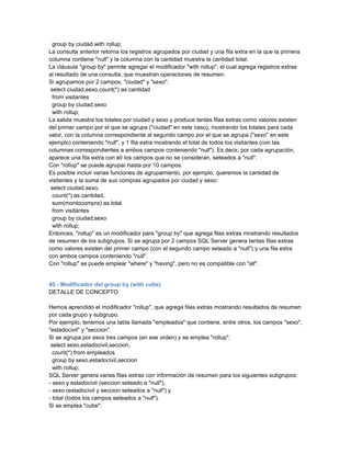 group by ciudad with rollup;
La consulta anterior retorna los registros agrupados por ciudad y una fila extra en la que la primera
columna contiene "null" y la columna con la cantidad muestra la cantidad total.
La cláusula "group by" permite agregar el modificador "with rollup", el cual agrega registros extras
al resultado de una consulta, que muestran operaciones de resumen.
Si agrupamos por 2 campos, "ciudad" y "sexo":
 select ciudad,sexo,count(*) as cantidad
  from visitantes
  group by ciudad,sexo
  with rollup;
La salida muestra los totales por ciudad y sexo y produce tantas filas extras como valores existen
del primer campo por el que se agrupa ("ciudad" en este caso), mostrando los totales para cada
valor, con la columna correspondiente al segundo campo por el que se agrupa ("sexo" en este
ejemplo) conteniendo "null", y 1 fila extra mostrando el total de todos los visitantes (con las
columnas correspondientes a ambos campos conteniendo "null"). Es decir, por cada agrupación,
aparece una fila extra con el/ los campos que no se consideran, seteados a "null".
Con "rollup" se puede agrupar hasta por 10 campos.
Es posible incluir varias funciones de agrupamiento, por ejemplo, queremos la cantidad de
visitantes y la suma de sus compras agrupados por ciudad y sexo:
 select ciudad,sexo,
  count(*) as cantidad,
  sum(montocompra) as total
  from visitantes
  group by ciudad,sexo
  with rollup;
Entonces, "rollup" es un modificador para "group by" que agrega filas extras mostrando resultados
de resumen de los subgrupos. Si se agrupa por 2 campos SQL Server genera tantas filas extras
como valores existen del primer campo (con el segundo campo seteado a "null") y una fila extra
con ambos campos conteniendo "null".
Con "rollup" se puede emplear "where" y "having", pero no es compatible con "all".


40 - Modificador del group by (with cube)
DETALLE DE CONCEPTO

Hemos aprendido el modificador "rollup", que agrega filas extras mostrando resultados de resumen
por cada grupo y subgrupo.
Por ejemplo, tenemos una tabla llamada "empleados" que contiene, entre otros, los campos "sexo",
"estadocivil" y "seccion".
Si se agrupa por esos tres campos (en ese orden) y se emplea "rollup":
 select sexo,estadocivil,seccion,
  count(*) from empleados
  group by sexo,estadocivil,seccion
  with rollup;
SQL Server genera varias filas extras con información de resumen para los siguientes subgrupos:
- sexo y estadocivil (seccion seteado a "null"),
- sexo (estadocivil y seccion seteados a "null") y
- total (todos los campos seteados a "null").
Si se emplea "cube":
 