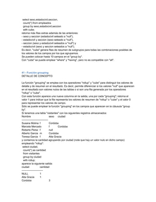 select sexo,estadocivil,seccion,
  count(*) from empleados
  group by sexo,estadocivil,seccion
  with cube;
retorna más filas extras además de las anteriores:
- sexo y seccion (estadocivil seteado a "null"),
- estadocivil y seccion (sexo seteado a "null"),
- seccion (sexo y estadocivil seteados a "null") y
- estadocivil (sexo y seccion seteados a "null"),
Es decir, "cube" genera filas de resumen de subgrupos para todas las combinaciones posibles de
los valores de los campos por los que agrupamos.
Se pueden colocar hasta 10 campos en el "group by".
Con "cube" se puede emplear "where" y "having", pero no es compatible con "all".



41 - Función grouping
DETALLE DE CONCEPTO

La función "grouping" se emplea con los operadores "rollup" y "cube" para distinguir los valores de
detalle y de resumen en el resultado. Es decir, permite diferenciar si los valores "null" que aparecen
en el resultado son valores nulos de las tablas o si son una fila generada por los operadores
"rollup" o "cube".
Con esta función aparece una nueva columna en la salida, una por cada "grouping"; retorna el
valor 1 para indicar que la fila representa los valores de resumen de "rollup" o "cube" y el valor 0
para representar los valores de campo.
Sólo se puede emplear la función "grouping" en los campos que aparecen en la cláusula "group
by".
Si tenemos una tabla "visitantes" con los siguientes registros almacenados:
Nombre                          sexo ciudad
-------------------------------
Susana Molina f                 Cordoba
Marcela Mercado                 f       Cordoba
Roberto Perez f                 null
Alberto Garcia m                Cordoba
Teresa Garcia f                 Alta Gracia
y contamos la cantidad agrupando por ciudad (note que hay un valor nulo en dicho campo)
empleando "rollup":
 select ciudad,
  count(*) as cantidad
  from visitantes
  group by ciudad
  with rollup;
aparece la siguiente salida:
ciudad               cantidad
-------------------------
NULL                 1
Alta Gracia          1
Cordoba                         3
 