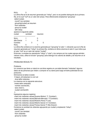 NULL                 5
La última fila es la de resumen generada por "rollup", pero no es posible distinguirla de la primera
fila, en la cual "null" es un valor del campo. Para diferenciarla empleamos "grouping":
 select ciudad,
  count(*) as cantidad,
  grouping(ciudad) as resumen
  from visitantes
  group by ciudad
  with rollup;
aparece la siguiente salida:
ciudad               cantidad           resumen
---------------------------------------
NULL                 1                  0
Alta Gracia          1                  0
Cordoba                         3             0
NULL                 5                  1
La última fila contiene en la columna generada por "grouping" el valor 1, indicando que es la fila de
resumen generada por "rollup"; la primera fila, contiene en dicha columna el valor 0, que indica que
el valor "null" es un valor del campo "ciudad".
Entonces, si emplea los operadores "rollup" y "cube" y los campos por los cuales agrupa admiten
valores nulos, utilice la función "grouping" para distinguir los valores de detalle y de resumen en el
resultado.

PROBLEMA RESUELTO

Problema:
Un comercio que tiene un stand en una feria registra en una tabla llamada "visitantes" algunos
datos de las personas que visitan o compran en su stand para luego enviarle publicidad de sus
productos.
Eliminamos la tabla si existe:
 if object_id('visitantes') is not null
  drop table visitantes;
La creamos con la siguiente estructura:
 create table visitantes(
  nombre varchar(30),
  sexo char(1),
  ciudad varchar(20)
 );
Ingresamos algunos registros:
 insert into visitantes values('Susana Molina', 'f', 'Cordoba');
 insert into visitantes values('Marcela Mercado', 'f','Cordoba');
 insert into visitantes values('Roberto Perez','f',null);
 insert into visitantes values('Alberto Garcia','m','Cordoba');
 insert into visitantes values('Teresa Garcia','f','Alta Gracia');
Contamos la cantidad de visitantes agrupando por ciudad y empleando "rollup":
 select ciudad,
  count(*) as cantidad
  from visitantes
  group by ciudad
 