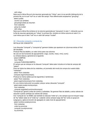 with rollup;
Note que la última fila es la de resumen generada por "rollup", pero no es sencillo distinguirla de la
primera fila, en la cual "null" es un valor del campo. Para diferenciarla empleamos "grouping":
 select ciudad,
  count(*) as cantidad,
  grouping(ciudad) as resumen
  from visitantes
  group by ciudad
  with rollup;
Note que la última fila contiene en la columna generada por "grouping" el valor 1, indicando que es
la fila de resumen generada por "rollup"; la primera fila, contiene en dicha columna el valor 0, lo
cual indica que el valor "null" es un valor del campo "ciudad".


42 - Cláusulas compute y compute by
DETALLE DE CONCEPTO

Las cláusulas "compute" y "compute by" generan totales que aparecen en columnas extras al final
del resultado.
Produce filas de detalle y un valor único para una columna.
Se usa con las funciones de agrupamiento: avg(), count(), max(), min(), sum().
La sintaxis básica y general es la siguiente:
 select CAMPOS
  from TABLA
  compute FUNCION(CAMPO);
El campo que se coloque en la cláusula "compute" debe estar incluida en la lista de campos del
"select".
Para ver todos los datos de los visitantes y el promedio del monto de compra de nuestra tabla
"visitantes":
 select *from visitantes
 compute avg(montocompra);
Produce la misma salida que las siguientes 2 sentencias:
 select *from visitantes;
 select avg(montocompra) from visitantes;
En una misma instrucción se pueden colocar varias cláusulas "compute":
 select edad,ciudad,montocompra
  from visitantes
  compute avg(edad),sum(montocompra);
"Compute by" genera cortes de control y subtotales. Se generan filas de detalle y varios valores de
resumen cuando cambian los valores del campo.
Con "compute by" se DEBE usar también la cláusula "order by" y los campos que se incluyan luego
de "by" deben estar en el "order by". Listando varios campos luego del "by" corta un grupo en
subgrupos y aplica la función de agregado en cada nivel de agrupamiento:
 select nombre,ciudad,provincia
  from visitantes
  order by provincia
  compute count(provincia)
  by provincia;
 