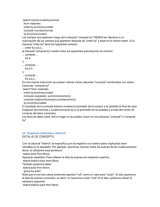 select nombre,ciudad,provincia
  from visitantes
  order by provincia,ciudad
  compute count(provincia)
  by provincia,ciudad;
Los campos que aparecen luego de la cláusula "compute by" DEBEN ser idénticos a un
subconjunto de los campos que aparecen después de "order by" y estar en el mismo orden. Si la
cláusula "order by" tiene los siguientes campos:
... order by a,b,c...
la cláusula "compute by" puede incluir los siguientes subconjuntos de campos:
... compute ...
    by a...
o
... compute ...
    by a,b...
o
... compute ...
    by a,b,c...
En una misma instrucción se pueden colocar varias cláusulas "compute" combinadas con varias
cláusulas "compute by":
 select *from visitantes
  order by provincia,ciudad
  compute avg(edad), sum(montocompra)
  compute avg(montocompra),count(provincia)
  by provincia,ciudad;
El resultado de la consulta anterior muestra el promedio de la compra y la cantidad al final de cada
subgrupo de provincia y ciudad (compute by) y el promedio de las edades y el total del monto de
compras de todos (compute).
Los tipos de datos ntext, text e image no se pueden incluir en una cláusula "compute" o "compute
by".



43 - Registros duplicados (distinct)
DETALLE DE CONCEPTO

Con la cláusula "distinct" se especifica que los registros con ciertos datos duplicados sean
obviadas en el resultado. Por ejemplo, queremos conocer todos los autores de los cuales tenemos
libros, si utilizamos esta sentencia:
 select autor from libros;
Aparecen repetidos. Para obtener la lista de autores sin repetición usamos:
 select distinct autor from libros;
También podemos tipear:
 select autor from libros
  group by autor;
Note que en los tres casos anteriores aparece "null" como un valor para "autor"· Si sólo queremos
la lista de autores conocidos, es decir, no queremos incluir "null" en la lista, podemos utilizar la
sentencia siguiente:
 select distinct autor from libros
 