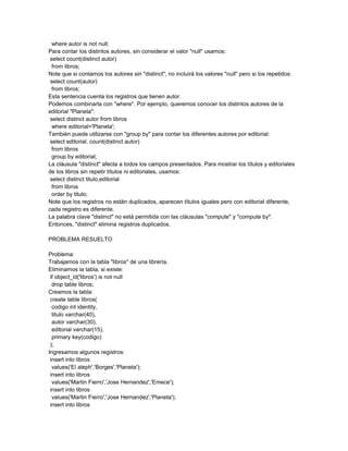 where autor is not null;
Para contar los distintos autores, sin considerar el valor "null" usamos:
 select count(distinct autor)
  from libros;
Note que si contamos los autores sin "distinct", no incluirá los valores "null" pero si los repetidos:
 select count(autor)
  from libros;
Esta sentencia cuenta los registros que tienen autor.
Podemos combinarla con "where". Por ejemplo, queremos conocer los distintos autores de la
editorial "Planeta":
 select distinct autor from libros
  where editorial='Planeta';
También puede utilizarse con "group by" para contar los diferentes autores por editorial:
 select editorial, count(distinct autor)
  from libros
  group by editorial;
La cláusula "distinct" afecta a todos los campos presentados. Para mostrar los títulos y editoriales
de los libros sin repetir títulos ni editoriales, usamos:
 select distinct titulo,editorial
  from libros
  order by titulo;
Note que los registros no están duplicados, aparecen títulos iguales pero con editorial diferente,
cada registro es diferente.
La palabra clave "distinct" no está permitida con las cláusulas "compute" y "compute by".
Entonces, "distinct" elimina registros duplicados.

PROBLEMA RESUELTO

Problema:
Trabajamos con la tabla "libros" de una librería.
Eliminamos la tabla, si existe:
 if object_id('libros') is not null
  drop table libros;
Creamos la tabla:
 create table libros(
  codigo int identity,
  titulo varchar(40),
  autor varchar(30),
  editorial varchar(15),
  primary key(codigo)
 );
Ingresamos algunos registros:
 insert into libros
  values('El aleph','Borges','Planeta');
 insert into libros
  values('Martin Fierro','Jose Hernandez','Emece');
 insert into libros
  values('Martin Fierro','Jose Hernandez','Planeta');
 insert into libros
 