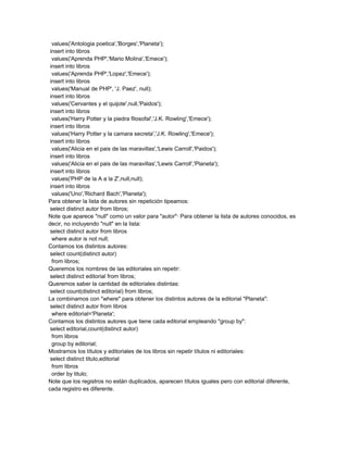 values('Antologia poetica','Borges','Planeta');
 insert into libros
  values('Aprenda PHP','Mario Molina','Emece');
 insert into libros
  values('Aprenda PHP','Lopez','Emece');
 insert into libros
  values('Manual de PHP', 'J. Paez', null);
 insert into libros
  values('Cervantes y el quijote',null,'Paidos');
 insert into libros
  values('Harry Potter y la piedra filosofal','J.K. Rowling','Emece');
 insert into libros
  values('Harry Potter y la camara secreta','J.K. Rowling','Emece');
 insert into libros
  values('Alicia en el pais de las maravillas','Lewis Carroll','Paidos');
 insert into libros
  values('Alicia en el pais de las maravillas','Lewis Carroll','Planeta');
 insert into libros
  values('PHP de la A a la Z',null,null);
 insert into libros
  values('Uno','Richard Bach','Planeta');
Para obtener la lista de autores sin repetición tipeamos:
 select distinct autor from libros;
Note que aparece "null" como un valor para "autor"· Para obtener la lista de autores conocidos, es
decir, no incluyendo "null" en la lista:
 select distinct autor from libros
  where autor is not null;
Contamos los distintos autores:
 select count(distinct autor)
  from libros;
Queremos los nombres de las editoriales sin repetir:
 select distinct editorial from libros;
Queremos saber la cantidad de editoriales distintas:
 select count(distinct editorial) from libros;
La combinamos con "where" para obtener los distintos autores de la editorial "Planeta":
 select distinct autor from libros
  where editorial='Planeta';
Contamos los distintos autores que tiene cada editorial empleando "group by":
 select editorial,count(distinct autor)
  from libros
  group by editorial;
Mostramos los títulos y editoriales de los libros sin repetir títulos ni editoriales:
 select distinct titulo,editorial
  from libros
  order by titulo;
Note que los registros no están duplicados, aparecen títulos iguales pero con editorial diferente,
cada registro es diferente.
 