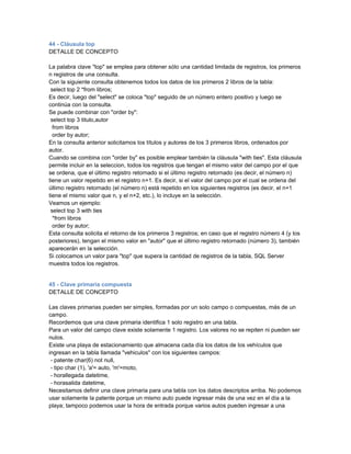 44 - Cláusula top
DETALLE DE CONCEPTO

La palabra clave "top" se emplea para obtener sólo una cantidad limitada de registros, los primeros
n registros de una consulta.
Con la siguiente consulta obtenemos todos los datos de los primeros 2 libros de la tabla:
 select top 2 *from libros;
Es decir, luego del "select" se coloca "top" seguido de un número entero positivo y luego se
continúa con la consulta.
Se puede combinar con "order by":
 select top 3 titulo,autor
  from libros
  order by autor;
En la consulta anterior solicitamos los títulos y autores de los 3 primeros libros, ordenados por
autor.
Cuando se combina con "order by" es posible emplear también la cláusula "with ties". Esta cláusula
permite incluir en la seleccion, todos los registros que tengan el mismo valor del campo por el que
se ordena, que el último registro retornado si el último registro retornado (es decir, el número n)
tiene un valor repetido en el registro n+1. Es decir, si el valor del campo por el cual se ordena del
último registro retornado (el número n) está repetido en los siguientes registros (es decir, el n+1
tiene el mismo valor que n, y el n+2, etc.), lo incluye en la selección.
Veamos un ejemplo:
 select top 3 with ties
  *from libros
  order by autor;
Esta consulta solicita el retorno de los primeros 3 registros; en caso que el registro número 4 (y los
posteriores), tengan el mismo valor en "autor" que el último registro retornado (número 3), también
aparecerán en la selección.
Si colocamos un valor para "top" que supera la cantidad de registros de la tabla, SQL Server
muestra todos los registros.


45 - Clave primaria compuesta
DETALLE DE CONCEPTO

Las claves primarias pueden ser simples, formadas por un solo campo o compuestas, más de un
campo.
Recordemos que una clave primaria identifica 1 solo registro en una tabla.
Para un valor del campo clave existe solamente 1 registro. Los valores no se repiten ni pueden ser
nulos.
Existe una playa de estacionamiento que almacena cada día los datos de los vehículos que
ingresan en la tabla llamada "vehiculos" con los siguientes campos:
 - patente char(6) not null,
 - tipo char (1), 'a'= auto, 'm'=moto,
 - horallegada datetime,
 - horasalida datetime,
Necesitamos definir una clave primaria para una tabla con los datos descriptos arriba. No podemos
usar solamente la patente porque un mismo auto puede ingresar más de una vez en el día a la
playa; tampoco podemos usar la hora de entrada porque varios autos pueden ingresar a una
 