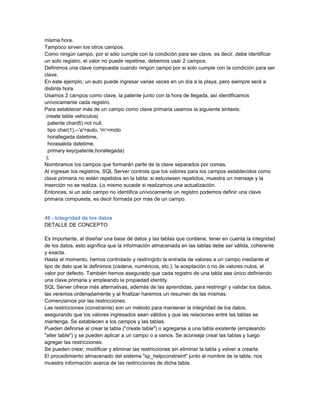 misma hora.
Tampoco sirven los otros campos.
Como ningún campo, por si sólo cumple con la condición para ser clave, es decir, debe identificar
un solo registro, el valor no puede repetirse, debemos usar 2 campos.
Definimos una clave compuesta cuando ningún campo por si solo cumple con la condición para ser
clave.
En este ejemplo, un auto puede ingresar varias veces en un día a la playa, pero siempre será a
distinta hora.
Usamos 2 campos como clave, la patente junto con la hora de llegada, así identificamos
unívocamente cada registro.
Para establecer más de un campo como clave primaria usamos la siguiente sintaxis:
 create table vehiculos(
  patente char(6) not null,
  tipo char(1),--'a'=auto, 'm'=moto
  horallegada datetime,
  horasalida datetime,
  primary key(patente,horallegada)
 );
Nombramos los campos que formarán parte de la clave separados por comas.
Al ingresar los registros, SQL Server controla que los valores para los campos establecidos como
clave primaria no estén repetidos en la tabla; si estuviesen repetidos, muestra un mensaje y la
inserción no se realiza. Lo mismo sucede si realizamos una actualización.
Entonces, si un solo campo no identifica unívocamente un registro podemos definir una clave
primaria compuesta, es decir formada por más de un campo.


46 - Integridad de los datos
DETALLE DE CONCEPTO

Es importante, al diseñar una base de datos y las tablas que contiene, tener en cuenta la integridad
de los datos, esto significa que la información almacenada en las tablas debe ser válida, coherente
y exacta.
Hasta el momento, hemos controlado y restringido la entrada de valores a un campo mediante el
tipo de dato que le definimos (cadena, numéricos, etc.), la aceptación o no de valores nulos, el
valor por defecto. También hemos asegurado que cada registro de una tabla sea único definiendo
una clave primaria y empleando la propiedad identity.
SQL Server ofrece más alternativas, además de las aprendidas, para restringir y validar los datos,
las veremos ordenadamente y al finalizar haremos un resumen de las mismas.
Comenzamos por las restricciones.
Las restricciones (constraints) son un método para mantener la integridad de los datos,
asegurando que los valores ingresados sean válidos y que las relaciones entre las tablas se
mantenga. Se establecen a los campos y las tablas.
Pueden definirse al crear la tabla ("create table") o agregarse a una tabla existente (empleando
"alter table") y se pueden aplicar a un campo o a varios. Se aconseja crear las tablas y luego
agregar las restricciones.
Se pueden crear, modificar y eliminar las restricciones sin eliminar la tabla y volver a crearla.
El procedimiento almacenado del sistema "sp_helpconstraint" junto al nombre de la tabla, nos
muestra información acerca de las restricciones de dicha tabla.
 