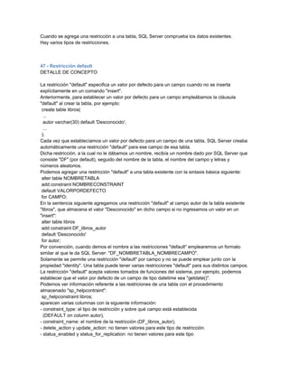Cuando se agrega una restricción a una tabla, SQL Server comprueba los datos existentes.
Hay varios tipos de restricciones.



47 - Restricción default
DETALLE DE CONCEPTO

La restricción "default" especifica un valor por defecto para un campo cuando no se inserta
explícitamente en un comando "insert".
Anteriormente, para establecer un valor por defecto para un campo empleábamos la cláusula
"default" al crear la tabla, por ejemplo:
 create table libros(
  ...
  autor varchar(30) default 'Desconocido',
  ...
 );
Cada vez que establecíamos un valor por defecto para un campo de una tabla, SQL Server creaba
automáticamente una restricción "default" para ese campo de esa tabla.
Dicha restricción, a la cual no le dábamos un nombre, recibía un nombre dado por SQL Server que
consiste "DF" (por default), seguido del nombre de la tabla, el nombre del campo y letras y
números aleatorios.
Podemos agregar una restricción "default" a una tabla existente con la sintaxis básica siguiente:
 alter table NOMBRETABLA
 add constraint NOMBRECONSTRAINT
 default VALORPORDEFECTO
 for CAMPO;
En la sentencia siguiente agregamos una restricción "default" al campo autor de la tabla existente
"libros", que almacena el valor "Desconocido" en dicho campo si no ingresamos un valor en un
"insert":
 alter table libros
 add constraint DF_libros_autor
 default 'Desconocido'
 for autor;
Por convención, cuando demos el nombre a las restricciones "default" emplearemos un formato
similar al que le da SQL Server: "DF_NOMBRETABLA_NOMBRECAMPO".
Solamente se permite una restricción "default" por campo y no se puede emplear junto con la
propiedad "identity". Una tabla puede tener varias restricciones "default" para sus distintos campos.
La restricción "default" acepta valores tomados de funciones del sistema, por ejemplo, podemos
establecer que el valor por defecto de un campo de tipo datetime sea "getdate()".
Podemos ver información referente a las restriciones de una tabla con el procedimiento
almacenado "sp_helpcontraint":
 sp_helpconstraint libros;
aparecen varias columnas con la siguiente información:
- constraint_type: el tipo de restricción y sobre qué campo está establecida
  (DEFAULT on column autor),
- constraint_name: el nombre de la restricción (DF_libros_autor),
- delete_action y update_action: no tienen valores para este tipo de restricción.
- status_enabled y status_for_replication: no tienen valores para este tipo
 