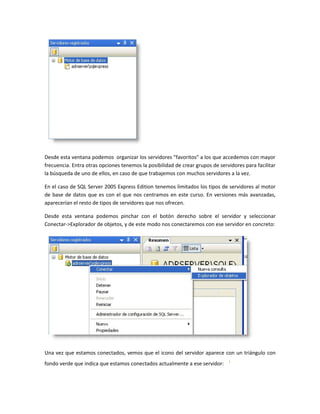 Desde esta ventana podemos organizar los servidores "favoritos" a los que accedemos con mayor
frecuencia. Entra otras opciones tenemos la posibilidad de crear grupos de servidores para facilitar
la búsqueda de uno de ellos, en caso de que trabajemos con muchos servidores a la vez.

En el caso de SQL Server 2005 Express Edition tenemos limitados los tipos de servidores al motor
de base de datos que es con el que nos centramos en este curso. En versiones más avanzadas,
aparecerían el resto de tipos de servidores que nos ofrecen.

Desde esta ventana podemos pinchar con el botón derecho sobre el servidor y seleccionar
Conectar->Explorador de objetos, y de este modo nos conectaremos con ese servidor en concreto:




Una vez que estamos conectados, vemos que el icono del servidor aparece con un triángulo con
fondo verde que indica que estamos conectados actualmente a ese servidor:
 