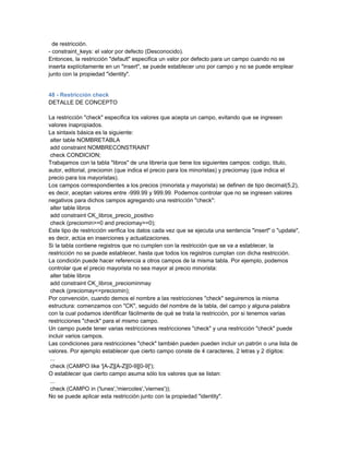 de restricción.
- constraint_keys: el valor por defecto (Desconocido).
Entonces, la restricción "default" especifica un valor por defecto para un campo cuando no se
inserta explícitamente en un "insert", se puede establecer uno por campo y no se puede emplear
junto con la propiedad "identity".


48 - Restricción check
DETALLE DE CONCEPTO

La restricción "check" especifica los valores que acepta un campo, evitando que se ingresen
valores inapropiados.
La sintaxis básica es la siguiente:
 alter table NOMBRETABLA
 add constraint NOMBRECONSTRAINT
 check CONDICION;
Trabajamos con la tabla "libros" de una librería que tiene los siguientes campos: codigo, titulo,
autor, editorial, preciomin (que indica el precio para los minoristas) y preciomay (que indica el
precio para los mayoristas).
Los campos correspondientes a los precios (minorista y mayorista) se definen de tipo decimal(5,2),
es decir, aceptan valores entre -999.99 y 999.99. Podemos controlar que no se ingresen valores
negativos para dichos campos agregando una restricción "check":
 alter table libros
 add constraint CK_libros_precio_positivo
 check (preciomin>=0 and preciomay>=0);
Este tipo de restricción verifica los datos cada vez que se ejecuta una sentencia "insert" o "update",
es decir, actúa en inserciones y actualizaciones.
Si la tabla contiene registros que no cumplen con la restricción que se va a establecer, la
restricción no se puede establecer, hasta que todos los registros cumplan con dicha restricción.
La condición puede hacer referencia a otros campos de la misma tabla. Por ejemplo, podemos
controlar que el precio mayorista no sea mayor al precio minorista:
 alter table libros
 add constraint CK_libros_preciominmay
 check (preciomay<=preciomin);
Por convención, cuando demos el nombre a las restricciones "check" seguiremos la misma
estructura: comenzamos con "CK", seguido del nombre de la tabla, del campo y alguna palabra
con la cual podamos identificar fácilmente de qué se trata la restricción, por si tenemos varias
restricciones "check" para el mismo campo.
Un campo puede tener varias restricciones restricciones "check" y una restricción "check" puede
incluir varios campos.
Las condiciones para restricciones "check" también pueden pueden incluir un patrón o una lista de
valores. Por ejemplo establecer que cierto campo conste de 4 caracteres, 2 letras y 2 dígitos:
 ...
 check (CAMPO like '[A-Z][A-Z][0-9][0-9]');
O establecer que cierto campo asuma sólo los valores que se listan:
 ...
 check (CAMPO in ('lunes','miercoles','viernes'));
No se puede aplicar esta restricción junto con la propiedad "identity".
 