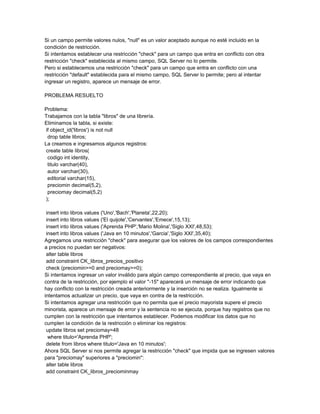 Si un campo permite valores nulos, "null" es un valor aceptado aunque no esté incluido en la
condición de restricción.
Si intentamos establecer una restricción "check" para un campo que entra en conflicto con otra
restricción "check" establecida al mismo campo, SQL Server no lo permite.
Pero si establecemos una restricción "check" para un campo que entra en conflicto con una
restricción "default" establecida para el mismo campo, SQL Server lo permite; pero al intentar
ingresar un registro, aparece un mensaje de error.

PROBLEMA RESUELTO

Problema:
Trabajamos con la tabla "libros" de una librería.
Eliminamos la tabla, si existe:
 if object_id('libros') is not null
  drop table libros;
La creamos e ingresamos algunos registros:
 create table libros(
  codigo int identity,
  titulo varchar(40),
  autor varchar(30),
  editorial varchar(15),
  preciomin decimal(5,2),
  preciomay decimal(5,2)
 );

 insert into libros values ('Uno','Bach','Planeta',22,20);
 insert into libros values ('El quijote','Cervantes','Emece',15,13);
 insert into libros values ('Aprenda PHP','Mario Molina','Siglo XXI',48,53);
 insert into libros values ('Java en 10 minutos','Garcia','Siglo XXI',35,40);
Agregamos una restricción "check" para asegurar que los valores de los campos correspondientes
a precios no puedan ser negativos:
 alter table libros
 add constraint CK_libros_precios_positivo
 check (preciomin>=0 and preciomay>=0);
Si intentamos ingresar un valor inválido para algún campo correspondiente al precio, que vaya en
contra de la restricción, por ejemplo el valor "-15" aparecerá un mensaje de error indicando que
hay conflicto con la restricción creada anteriormente y la inserción no se realiza. Igualmente si
intentamos actualizar un precio, que vaya en contra de la restricción.
Si intentamos agregar una restricción que no permita que el precio mayorista supere el precio
minorista, aparece un mensaje de error y la sentencia no se ejecuta, porque hay registros que no
cumplen con la restricción que intentamos establecer. Podemos modificar los datos que no
cumplen la condición de la restricción o eliminar los registros:
 update libros set preciomay=48
  where titulo='Aprenda PHP';
 delete from libros where titulo='Java en 10 minutos';
Ahora SQL Server si nos permite agregar la restricción "check" que impida que se ingresen valores
para "preciomay" superiores a "preciomin":
 alter table libros
 add constraint CK_libros_preciominmay
 