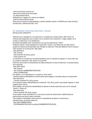check (preciomay<=preciomin);
Veamos las restricciones de la tabla:
 sp_helpconstraint libros;
Ingresamos un registro con valores por defecto:
 insert into libros default values;
Note que los campos correspondientes a precios admiten valores 0 y 999.99 (por el tipo de dato y
la restricción), además del valor "null".



49 - Deshabilitar restricciones (with check - nocheck)
DETALLE DE CONCEPTO

Sabemos que si agregamos una restricción a una tabla que contiene datos, SQL Server los
controla para asegurarse que cumplen con la condición de la restricción, si algún registro no la
cumple, la restricción no se establecece.
Es posible deshabilitar esta comprobación en caso de restricciones "check".
Podemos hacerlo cuando agregamos la restricción "check" a una tabla para que SQL Server
acepte los valores ya almacenados que infringen la restricción. Para ello debemos incluir la opción
"with nocheck" en la instrucción "alter table":
 alter table libros
 with nocheck
 add constraint CK_libros_precio
 check (precio>=0);
La restricción no se aplica en los datos existentes, pero si intentamos ingresar un nuevo valor que
no cumpla la restricción, SQL Server no lo permite.
Entonces, para evitar la comprobación de datos existentes al crear la restricción, la sintaxis básica
es la siguiente:
 alter table TABLA
 with nocheck
 add constraint NOMBRERESTRICCION
 check (CONDICION);
Por defecto, si no especificamos, la opción es "with check".
También podemos deshabilitar las restricciones para agregar o actualizar datos sin comprobarla:
 alter table libros
 nocheck constraint CK_libros_precio;
En el ejemplo anterior deshabilitamos la restricción "CK_libros_precio" para poder ingresar un valor
negativo para "precio".
Para habilitar una restricción deshabilitada se ejecuta la misma instrucción pero con la cláusula
"check" o "check all":
 alter table libros
 check constraint CK_libros_precio;
Si se emplea "check constraint all" no se coloca nombre de restricciones, habilita todas las
restricciones que tiene la tabla nombrada.
Para habilitar o deshabilitar restricciones la comprobación de datos en inserciones o
actualizaciones, la sintaxis básica es:
 alter table NOMBRETABLA
 OPCIONdeRESTRICCION constraint NOMBRERESTRICCION;
 