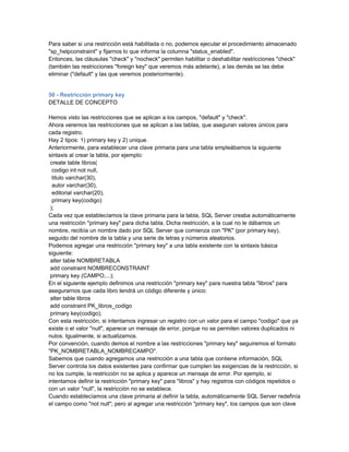 Para saber si una restricción está habilitada o no, podemos ejecutar el procedimiento almacenado
"sp_helpconstraint" y fijarnos lo que informa la columna "status_enabled".
Entonces, las cláusulas "check" y "nocheck" permiten habilitar o deshabilitar restricciones "check"
(también las restricciones "foreign key" que veremos más adelante), a las demás se las debe
eliminar ("default" y las que veremos posteriormente).


50 - Restricción primary key
DETALLE DE CONCEPTO

Hemos visto las restricciones que se aplican a los campos, "default" y "check".
Ahora veremos las restricciones que se aplican a las tablas, que aseguran valores únicos para
cada registro.
Hay 2 tipos: 1) primary key y 2) unique.
Anteriormente, para establecer una clave primaria para una tabla empleábamos la siguiente
sintaxis al crear la tabla, por ejemplo:
 create table libros(
  codigo int not null,
  titulo varchar(30),
  autor varchar(30),
  editorial varchar(20),
  primary key(codigo)
 );
Cada vez que establecíamos la clave primaria para la tabla, SQL Server creaba automáticamente
una restricción "primary key" para dicha tabla. Dicha restricción, a la cual no le dábamos un
nombre, recibía un nombre dado por SQL Server que comienza con "PK" (por primary key),
seguido del nombre de la tabla y una serie de letras y números aleatorios.
Podemos agregar una restricción "primary key" a una tabla existente con la sintaxis básica
siguiente:
 alter table NOMBRETABLA
 add constraint NOMBRECONSTRAINT
 primary key (CAMPO,...);
En el siguiente ejemplo definimos una restricción "primary key" para nuestra tabla "libros" para
asegurarnos que cada libro tendrá un código diferente y único:
 alter table libros
 add constraint PK_libros_codigo
 primary key(codigo);
Con esta restricción, si intentamos ingresar un registro con un valor para el campo "codigo" que ya
existe o el valor "null", aparece un mensaje de error, porque no se permiten valores duplicados ni
nulos. Igualmente, si actualizamos.
Por convención, cuando demos el nombre a las restricciones "primary key" seguiremos el formato
"PK_NOMBRETABLA_NOMBRECAMPO".
Sabemos que cuando agregamos una restricción a una tabla que contiene información, SQL
Server controla los datos existentes para confirmar que cumplen las exigencias de la restricción, si
no los cumple, la restricción no se aplica y aparece un mensaje de error. Por ejemplo, si
intentamos definir la restricción "primary key" para "libros" y hay registros con códigos repetidos o
con un valor "null", la restricción no se establece.
Cuando establecíamos una clave primaria al definir la tabla, automáticamente SQL Server redefinía
el campo como "not null"; pero al agregar una restricción "primary key", los campos que son clave
 