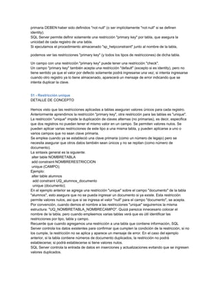 primaria DEBEN haber sido definidos "not null" (o ser implícitamente "not null" si se definen
identity).
SQL Server permite definir solamente una restricción "primary key" por tabla, que asegura la
unicidad de cada registro de una tabla.
Si ejecutamos el procedimiento almacenado "sp_helpconstraint" junto al nombre de la tabla,

podemos ver las restricciones "primary key" (y todos los tipos de restricciones) de dicha tabla.

Un campo con una restricción "primary key" puede tener una restricción "check".
Un campo "primary key" también acepta una restricción "default" (excepto si es identity), pero no
tiene sentido ya que el valor por defecto solamente podrá ingresarse una vez; si intenta ingresarse
cuando otro registro ya lo tiene almacenado, aparecerá un mensaje de error indicando que se
intenta duplicar la clave.


51 - Restricción unique
DETALLE DE CONCEPTO

Hemos visto que las restricciones aplicadas a tablas aseguran valores únicos para cada registro.
Anteriormente aprendimos la restricción "primary key", otra restricción para las tablas es "unique".
La restricción "unique" impide la duplicación de claves alternas (no primarias), es decir, especifica
que dos registros no puedan tener el mismo valor en un campo. Se permiten valores nulos. Se
pueden aplicar varias restricciones de este tipo a una misma tabla, y pueden aplicarse a uno o
varios campos que no sean clave primaria.
Se emplea cuando ya se estableció una clave primaria (como un número de legajo) pero se
necesita asegurar que otros datos también sean únicos y no se repitan (como número de
documento).
La sintaxis general es la siguiente:
 alter table NOMBRETABLA
 add constraint NOMBRERESTRICCION
 unique (CAMPO);
Ejemplo:
 alter table alumnos
  add constraint UQ_alumnos_documento
  unique (documento);
En el ejemplo anterior se agrega una restricción "unique" sobre el campo "documento" de la tabla
"alumnos", esto asegura que no se pueda ingresar un documento si ya existe. Esta restricción
permite valores nulos, asi que si se ingresa el valor "null" para el campo "documento", se acepta.
Por convención, cuando demos el nombre a las restricciones "unique" seguiremos la misma
estructura: "UQ_NOMBRETABLA_NOMBRECAMPO". Quizá parezca innecesario colocar el
nombre de la tabla, pero cuando empleemos varias tablas verá que es útil identificar las
restricciones por tipo, tabla y campo.
Recuerde que cuando agregamos una restricción a una tabla que contiene información, SQL
Server controla los datos existentes para confirmar que cumplen la condición de la restricción, si no
los cumple, la restricción no se aplica y aparece un mensaje de error. En el caso del ejemplo
anterior, si la tabla contiene números de documento duplicados, la restricción no podrá
establecerse; si podrá establecerse si tiene valores nulos.
SQL Server controla la entrada de datos en inserciones y actualizaciones evitando que se ingresen
valores duplicados.
 