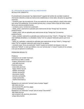 52 - Información de restricciones (sp_helpconstraint)
DETALLE DE CONCEPTO

El procedimiento almacenado "sp_helpconstraint" seguido del nombre de una tabla muestra la
información referente a todas las restricciones establecidas en dicha tabla, devuelve las siguientes
columnas:
- constraint_type: tipo de restricción. Si es una restricción de campo (default o check) indica sobre
qué campo fue establecida. Si es de tabla (primary key o unique) indica el tipo de índice creado
(tema que veremos posteriormente).
- constraint_name: nombre de la restricción.
- delete_action: solamente es aplicable para restricciones de tipo "foreign key" (la veremos
posteriormente).
- update_action: sólo es aplicable para restricciones de tipo "foreign key" (la veremos
posteriormente).
- status_enabled: solamente es aplicable para restricciones de tipo "check" y "foreign key". Indica si
está habilitada (Enabled) o no (Disabled). Indica "n/a" en cualquier restricción para la que no se
aplique.
- status_for_replication: solamente es aplicable para restricciones de tipo "check" y "foreign key".
Indica "n/a" en cualquier restricción para la que no se aplique.
- constraint_keys: Si es una restricción "check" muestra la condición de chequeo; si es una
restricción "default", el valor por defecto; si es una "primary key" o "unique" muestra el/ los campos
a los que se aplicaron la restricción.

PROBLEMA RESUELTO

Problema:
Trabajamos con la tabla "alumnos".
Eliminamos la tabla, si existe:
if object_id('alumnos') is not null
 drop table alumnos;
Creamos la tabla:
create table alumnos(
 legajo char(4) not null,
 apellido varchar(20),
 nombre varchar(20),
 documento char(8),
 domicilio varchar(30),
 ciudad varchar(30),
 notafinal decimal(4,2)
);
Agregamos una restricción "primary" para el campo "legajo":
alter table alumnos
add constraint PK_alumnos_legajo
primary key(legajo);
Agregamos una restricción "unique" para el campo "documento":
alter table alumnos
add constraint UQ_alumnos_documento
unique (documento);
 