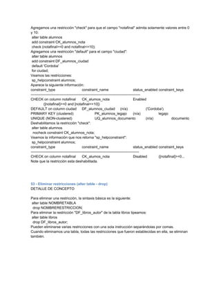 Agregamos una restricción "check" para que el campo "notafinal" admita solamente valores entre 0
y 10:
 alter table alumnos
 add constraint CK_alumnos_nota
 check (notafinal>=0 and notafinal<=10);
Agregamos una restricción "default" para el campo "ciudad":
 alter table alumnos
 add constraint DF_alumnos_ciudad
 default 'Cordoba'
 for ciudad;
Veamos las restricciones:
 sp_helpconstraint alumnos;
Aparece la siguiente información:
constraint_type                            constraint_name                           status_enabled constraint_keys
-------------------------------------------------------------------------------------------
CHECK on column notafinal                  CK_alumos_nota                            Enabled
           ([notafinal]>=0 and [notafinal<=10])
DEFAULT on column ciudad DF_alumnos_ciudad (n/a)                                             ('Cordoba')
PRIMARY KEY (clustered)                              PK_alumnos_legajo               (n/a)           legajo
UNIQUE (NON-clustered)                               UQ_alumnos_documento                    (n/a)            documento
Deshabilitamos la restricción "check":
 alter table alumnos
  nocheck constraint CK_alumnos_nota;
Veamos la información que nos retorna "sp_helpconstraint":
 sp_helpconstraint alumnos;
constraint_type                            constraint_name                           status_enabled constraint_keys
------------------------------------------------------------------------------------------
CHECK on column notafinal                  CK_alumos_nota                            Disabled        ([notafinal]>=0...
Note que la restricción esta deshabilitada.




53 - Eliminar restricciones (alter table - drop)
DETALLE DE CONCEPTO

Para eliminar una restricción, la sintaxis básica es la siguiente:
 alter table NOMBRETABLA
  drop NOMBRERESTRICCION;
Para eliminar la restricción "DF_libros_autor" de la tabla libros tipeamos:
 alter table libros
  drop DF_libros_autor;
Pueden eliminarse varias restricciones con una sola instrucción separándolas por comas.
Cuando eliminamos una tabla, todas las restricciones que fueron establecidas en ella, se eliminan
también.
 