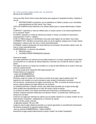 54 - Crear y asociar reglas (create rule - sp_bindrule)
DETALLE DE CONCEPTO

Vimos que SQL Server ofrece varias alternativas para asegurar la integridad de datos, mediante el
uso de:
      1. RESTRICCIONES (constraints), que se establecen en tablas y campos y son controlados
         automáticamente por SQL Server. Hay 3 tipos:
I) DE LOS CAMPOS (hace referencia a los valores válidos para un campo determinado). Pueden
ser:
a) DEFAULT: especifica un valor por defecto para un campo cuando no se inserta explícitamente
en un comando "insert".
b) CHECK: especifica un rango de valores que acepta un campo, se emplea en inserciones y
actualizaciones ("insert" y "update").
II) DE LA TABLA (asegura un identificador único para cada registro de una tabla). Hay 2 tipos:
a) PRIMARY KEY: identifica unívocamente cada uno de los registros; asegura que no haya valores
duplicados ni valores nulos. Se crea un índice automáticamente.
b) UNIQUE: impide la duplicación de claves alternas (no primarias). Se permiten valores nulos. Se
crea un índice automáticamente.
III) REFERENCIAL: lo veremos más adelante.
      2. REGLAS (rules) y
      3. VALORES PREDETERMINADOS (defaults).

Veamos las reglas.
Las reglas especifican los valores que se pueden ingresar en un campo, asegurando que los datos
se encuentren en un intervalo de valores específico, coincidan con una lista de valores o sigan un
patrón.
Una regla se asocia a un campo de una tabla (o a un tipo de dato definido por el usuario, tema que
veremos posteriormente).
Un campo puede tener solamente UNA regla asociado a él.
Sintaxis básica es la siguiente:
 create rule NOMBREREGLA
 as @VARIABLE CONDICION
Entonces, luego de "create rule" se coloca el nombre de la regla, luego la palabra clave "as"
seguido de una variable (a la cual la precede el signo arroba) y finalmente la condición.
Por convención, nombraremos las reglas comenzando con "RG", el nombre del campo al que se
asocia y alguna palabra que haga referencia a la condición.
La variable puede tener cualquier nombre, pero debe estar precedido por el signo arroba (@),
dicha variable será reemplazada por el valor del campo cuando se asocie.
La condición se refiere a los valores permitidos para inserciones y actualizaciones y puede
contener cualquier expresión válida para una cláusula "where"; no puede hacer referencia a los
campos de una tabla.
Creamos una regla para restringir los valores que se pueden ingresar en un campo "sueldo" de una
tabla llamada "empleados", estableciendo un intervalo de valores:
 create rule RG_sueldo_intervalo
 as @sueldo between 100 and 1000
Luego de crear la regla, debemos asociarla a un campo ejecutando un procedimiento almacenado
del sistema empleando la siguiente sintaxis básica:
 exec sp_bindrule NOMBREREGLA, 'TABLA.CAMPO';
Asociamos la regla creada anteriormente al campo "sueldo" de la tabla "empleados":
 