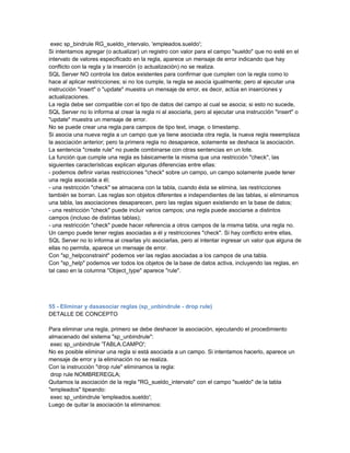 exec sp_bindrule RG_sueldo_intervalo, 'empleados.sueldo';
Si intentamos agregar (o actualizar) un registro con valor para el campo "sueldo" que no esté en el
intervalo de valores especificado en la regla, aparece un mensaje de error indicando que hay
conflicto con la regla y la inserción (o actualización) no se realiza.
SQL Server NO controla los datos existentes para confirmar que cumplen con la regla como lo
hace al aplicar restricciones; si no los cumple, la regla se asocia igualmente; pero al ejecutar una
instrucción "insert" o "update" muestra un mensaje de error, es decir, actúa en inserciones y
actualizaciones.
La regla debe ser compatible con el tipo de datos del campo al cual se asocia; si esto no sucede,
SQL Server no lo informa al crear la regla ni al asociarla, pero al ejecutar una instrucción "insert" o
"update" muestra un mensaje de error.
No se puede crear una regla para campos de tipo text, image, o timestamp.
Si asocia una nueva regla a un campo que ya tiene asociada otra regla, la nueva regla reeemplaza
la asociación anterior; pero la primera regla no desaparece, solamente se deshace la asociación.
La sentencia "create rule" no puede combinarse con otras sentencias en un lote.
La función que cumple una regla es básicamente la misma que una restricción "check", las
siguientes características explican algunas diferencias entre ellas:
- podemos definir varias restricciones "check" sobre un campo, un campo solamente puede tener
una regla asociada a él;
- una restricción "check" se almacena con la tabla, cuando ésta se elimina, las restricciones
también se borran. Las reglas son objetos diferentes e independientes de las tablas, si eliminamos
una tabla, las asociaciones desaparecen, pero las reglas siguen existiendo en la base de datos;
- una restricción "check" puede incluir varios campos; una regla puede asociarse a distintos
campos (incluso de distintas tablas);
- una restricción "check" puede hacer referencia a otros campos de la misma tabla, una regla no.
Un campo puede tener reglas asociadas a él y restricciones "check". Si hay conflicto entre ellas,
SQL Server no lo informa al crearlas y/o asociarlas, pero al intentar ingresar un valor que alguna de
ellas no permita, aparece un mensaje de error.
Con "sp_helpconstraint" podemos ver las reglas asociadas a los campos de una tabla.
Con "sp_help" podemos ver todos los objetos de la base de datos activa, incluyendo las reglas, en
tal caso en la columna "Object_type" aparece "rule".




55 - Eliminar y dasasociar reglas (sp_unbindrule - drop rule)
DETALLE DE CONCEPTO

Para eliminar una regla, primero se debe deshacer la asociación, ejecutando el procedimiento
almacenado del sistema "sp_unbindrule":
 exec sp_unbindrule 'TABLA.CAMPO';
No es posible eliminar una regla si está asociada a un campo. Si intentamos hacerlo, aparece un
mensaje de error y la eliminación no se realiza.
Con la instrucción "drop rule" eliminamos la regla:
 drop rule NOMBREREGLA;
Quitamos la asociación de la regla "RG_sueldo_intervalo" con el campo "sueldo" de la tabla
"empleados" tipeando:
 exec sp_unbindrule 'empleados.sueldo';
Luego de quitar la asociación la eliminamos:
 