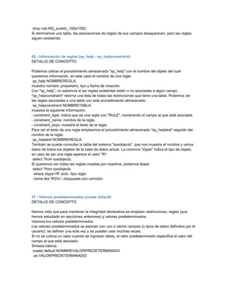 drop rule RG_sueldo_100a1000;
Si eliminamos una tabla, las asociaciones de reglas de sus campos desaparecen, pero las reglas
siguen existiendo.



56 - Información de reglas (sp_help - sp_helpconstraint)
DETALLE DE CONCEPTO

Podemos utilizar el procedimiento almacenado "sp_help" con el nombre del objeto del cual
queremos información, en este caso el nombre de una regla:
 sp_help NOMBREREGLA;
muestra nombre, propietario, tipo y fecha de creación.
Con "sp_help", no sabemos si las reglas existentes están o no asociadas a algún campo.
"sp_helpconstraint" retorna una lista de todas las restricciones que tiene una tabla. Podemos ver
las reglas asociadas a una tabla con este procedimiento almacenado:
 sp_helpconstraint NOMBRETABLA;
muestra la siguiente información:
- constraint_type: indica que es una regla con "RULE", nombrando el campo al que está asociada.
- constraint_name: nombre de la regla.
- constraint_keys: muestra el texto de la regla.
Para ver el texto de una regla empleamos el procedimiento almacenado "sp_helptext" seguido del
nombre de la regla:
 sp_helptext NOMBREREGLA;
También se puede consultar la tabla del sistema "sysobjects", que nos muestra el nombre y varios
datos de todos los objetos de la base de datos actual. La columna "xtype" indica el tipo de objeto,
en caso de ser una regla aparece el valor "R":
 select *from sysobjects;
Si queremos ver todas las reglas creadas por nosotros, podemos tipear:
 select *from sysobjects
  where xtype='R' and-- tipo regla
  name like 'RG%';--búsqueda con comodín



57 - Valores predeterminados (create default)
DETALLE DE CONCEPTO

Hemos visto que para mantener la integridad declarativa se emplean restricciones, reglas (que
hemos estudiado en secciones anteriores) y valores predeterminados.
Veamos los valores predeterminados.
Los valores predeterminados se asocian con uno o varios campos (o tipos de datos definidos por el
usuario); se definen una sola vez y se pueden usar muchas veces.
Si no se coloca un valor cuando se ingresan datos, el valor predeterminado especifica el valor del
campo al que está asociado.
Sintaxis básica:
 create default NOMBREVALORPREDETERMINADO
  as VALORPREDETERMINADO;
 