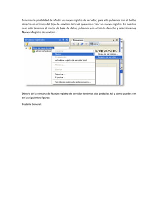 Tenemos la posibilidad de añadir un nuevo registro de servidor, para ello pulsamos con el botón
derecho en el icono del tipo de servidor del cual queremos crear un nuevo registro. En nuestro
caso sólo tenemos el motor de base de datos, pulsamos con el botón derecho y seleccionamos
Nuevo->Registro de servidor...




Dentro de la ventana de Nuevo registro de servidor tenemos dos pestañas tal y como puedes ver
en las siguientes figuras:

Pestaña General:
 
