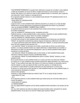 "VALORPREDETERMINADO" no puede hacer referencia a campos de una tabla (u otros objetos)
y debe ser compatible con el tipo de datos y longitud del campo al cual se asocia; si esto no
sucede, SQL Server no lo informa al crear el valor predeterminado ni al asociarlo, pero al ejecutar
una instrucción "insert" muestra un mensaje de error.
En el siguiente ejemplo creamos un valor predeterminado llamado "VP_datodesconocido' con el
valor "Desconocido":
 create default VP_datodesconocido
  as 'Desconocido'
Luego de crear un valor predeterminado, debemos asociarlo a un campo (o a un tipo de datos
definido por el usuario) ejecutando el procedimiento almacenado del sistema "sp_bindefault":
 exec sp_bindefault NOMBRE, 'NOMBRETABLA.CAMPO';
La siguiente sentencia asocia el valor predeterminado creado anteriormente al campo "domicilio"
de la tabla "empleados":
 exec sp_bindefault VP_datodesconocido, 'empleados.domicilio';
Podemos asociar un valor predeterminado a varios campos. Asociamos el valor predeterminado
"VP_datodesconocido" al campo "barrio" de la tabla "empleados":
 exec sp_bindefault VP_datodesconocido, 'empleados.barrio';
La función que cumple un valor predeterminado es básicamente la misma que una restricción
"default", las siguientes características explican algunas semejanzas y diferencias entre ellas:
- un campo solamente puede tener definida UNA restricción "default", un campo solamente puede
tener UN valor predeterminado asociado a él,
- una restricción "default" se almacena con la tabla, cuando ésta se elimina, las restricciones
también. Los valores predeterminados son objetos diferentes e independientes de las tablas, si
eliminamos una tabla, las asociaciones desaparecen, pero los valores predeterminados siguen
existiendo en la base de datos.
- una restricción "default" se establece para un solo campo; un valor predeterminado puede
asociarse a distintos campos (inclusive, de diferentes tablas).
- una restricción "default" no puede establecerse sobre un campo "identity", tampoco un valor
predeterminado.
No se puede asociar un valor predeterminado a un campo que tiene una restricción "default".
Un campo con un valor predeterminado asociado puede tener reglas asociadas a él y restricciones
"check". Si hay conflicto entre ellas, SQL Server no lo informa al crearlas y/o asociarlas, pero al
intentar ingresar un valor que alguna de ellas no permita, aparece un mensaje de error.
La sentencia "create default" no puede combinarse con otra sentencia en un mismo lote.
Si asocia a un campo que ya tiene asociado un valor predeterminado otro valor predeterminado, la
nueva asociación reemplaza a la anterior.
Veamos otros ejemplos.
Creamos un valor predeterminado que inserta el valor "0" en un campo de tipo numérico:
 create default VP_cero
  as 0;
En el siguiente creamos un valor predeterminado que inserta ceros con el formato válido para un
número de teléfono:
 create default VP_telefono
 as '(0000)0-000000';
Con "sp_helpconstraint" podemos ver los valores predeterminados asociados a los campos de una
tabla.
Con "sp_help" podemos ver todos los objetos de la base de datos activa, incluyendo los valores
predeterminados, en tal caso en la columna "Object_type" aparece "default".
 
