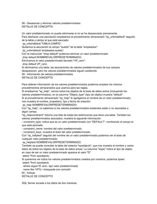 58 - Desasociar y eliminar valores predeterminados
DETALLE DE CONCEPTO

Un valor predeterminado no puede eliminarse si no se ha desasociado previamente.
Para deshacer una asociación empleamos el procedimiento almacenado "sp_unbindefault" seguido
de la tabla y campo al que está asociado:
 sp_unbindefault 'TABLA.CAMPO';
Quitamos la asociación al campo "sueldo" de la tabla "empleados":
 sp_unbindefault 'empleados.sueldo';
Con la instrucción "drop default" podemos eliminar un valor predeterminado:
 drop default NOMBREVALORPREDETERMINADO;
Eliminamos el valor predeterminado llamado "VP_cero":
 drop default VP_cero;
Si eliminamos una tabla, las asociaciones de valores predeterminados de sus campos
desaparecen, pero los valores predeterminados siguen existiendo.
59 - Información de valores predeterminados
DETALLE DE CONCEPTO

Para obtener información de los valores predeterminados podemos emplear los mismos
procedimientos almacenados que usamos para las reglas.
Si empleamos "sp_help", vemos todos los objetos de la base de datos activa (incluyendo los
valores predeterminados); en la columna "Object_type" (tipo de objeto) muestra "default".
Si al procedimiento almacenado "sp_help" le agregamos el nombre de un valor predeterminado,
nos muestra el nombre, propietario, tipo y fecha de creación:
 sp_help NOMBREVALORPREDETERMINADO;
Con "sp_help", no sabemos si los valores predeterminados existentes están o no asociadas a
algún campo.
"sp_helpconstraint" retorna una lista de todas las restricciones que tiene una tabla. También los
valores predeterminados asociados; muestra la siguiente información:
- constraint_type: indica que es un valor predeterminado con "DEFAULT", nombrando el campo al
que está asociado.
- constraint_name: nombre del valor predeterminado.
- constraint_keys: muestra el texto del valor predeterminado.
Con "sp_helptext" seguido del nombre de un valor predeterminado podemos ver el texto de
cualquier valor predeterminado:
 sp_helptext NOMBREVALORPREDETERMINADO;
También se puede consultar la tabla del sistema "sysobjects", que nos muestra el nombre y varios
datos de todos los objetos de la base de datos actual. La columna "xtype" indica el tipo de objeto,
en caso de ser un valor predeterminado aparece el valor "D":
 select *from sysobjects;
Si queremos ver todos los valores predeterminados creados por nosotros, podemos tipear:
 select *from sysobjects
  where xtype='D' and-- tipo valor predeterminado
  name like 'VP%';--búsqueda con comodín
60 - Indices
DETALLE DE CONCEPTO

SQL Server accede a los datos de dos maneras:
 