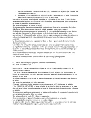 1. recorriendo las tablas; comenzando el principio y extrayendo los registros que cumplen las
         condiciones de la consulta.
     2. empleando índices; recorriendo la estructura de árbol del índice para localizar los registros
         y extrayendo los que cumplen las condiciones de la consulta.
Los índices se emplean para facilitar la obtención de información de una tabla. El indice de una
tabla desempeña la misma función que el índice de un libro: permite encontrar datos rápidamente;
en el caso de las tablas, localiza registros.
Una tabla se indexa por un campo (o varios).
Un índice posibilita el acceso directo y rápido haciendo más eficiente las búsquedas. Sin índice,
SQL Server debe recorrer secuencialmente toda la tabla para encontrar un registro.
El objetivo de un indice es acelerar la recuperación de información. La indexación es una técnica
que optimiza el acceso a los datos, mejora el rendimiento acelerando las consultas y otras
operaciones. Es útil cuando la tabla contiene miles de registros, cuando se realizan operaciones de
ordenamiento y agrupamiento y cuando se combinan varias tablas (tema que veremos más
adelante).
La desventaja es que consume espacio en el disco en disco y genera costo de mantenimiento
(tiempo y recursos).
Los índices más adecuados son aquellos creados con campos que contienen valores únicos.
Es importante identificar el o los campos por los que sería útil crear un índice, aquellos campos por
los cuales se realizan búsqueda con frecuencia: claves primarias, claves externas o campos que
combinan tablas.
No se recomienda crear índices por campos que no se usan con frecuencia en consultas o no
contienen valores únicos.
SQL Server permite crear dos tipos de índices: 1) agrupados y 2) no agrupados.


61 - Indices agrupados y no agrupados (clustered y nonclustered)
DETALLE DE CONCEPTO

Dijimos que SQL Server permite crear dos tipos de índices: 1) agrupados (clustered) y 2) no
agrupados (nonclustered).
1) Un INDICE AGRUPADO es similar a una guía telefónica, los registros con el mismo valor de
campo se agrupan juntos. Un índice agrupado determina la secuencia de almacenamiento de los
registros en una tabla.
Se utilizan para campos por los que se realizan busquedas con frecuencia o se accede siguiendo
un orden.
Una tabla sólo puede tener UN índice agrupado.
El tamaño medio de un índice agrupado es aproximadamente el 5% del tamaño de la tabla.
2) Un INDICE NO AGRUPADO es como el índice de un libro, los datos se almacenan en un lugar
diferente al del índice, los punteros indican el lugar de almacenamiento de los elementos indizados
en la tabla.
Un índice no agrupado se emplea cuando se realizan distintos tipos de busquedas frecuentemente,
con campos en los que los datos son únicos.
Una tabla puede tener hasta 249 índices no agrupados.
Si no se especifica un tipo de índice, de modo predeterminado será no agrupado.
Los campos de tipo text, ntext e image no se pueden indizar.
Es recomendable crear los índices agrupados antes que los no agrupados, porque los primeros
modifican el orden físico de los registros, ordenándolos secuencialmente.
 