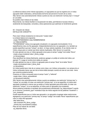 La diferencia básica entre índices agrupados y no agrupados es que los registros de un índice
agrupado están ordenados y almacenados de forma secuencial en función de su clave.
SQL Server crea automaticamente índices cuando se crea una restricción "primary key" o "unique"
en una tabla.
Es posible crear índices en las vistas.
Resumiendo, los índices facilitan la recuperación de datos, permitiendo el acceso directo y
acelerando las búsquedas, consultas y otras operaciones que optimizan el rendimiento general.


62 - Creación de índices
DETALLE DE CONCEPTO

Para crear índices empleamos la instrucción "create index".
La sintaxis básica es la siguiente:
 create TIPODEINDICE index NOMBREINDICE
 on TABLA(CAMPO);
"TIPODEINDICE" indica si es agrupado (clustered) o no agrupado (nonclustered). Si no
especificamos crea uno No agrupado. Independientemente de si es agrupado o no, también se
puede especificar que sea "unique", es decir, no haya valores repetidos. Si se intenta crear un
índice unique para un campo que tiene valores duplicados, SQL Server no lo permite.
En este ejemplo se crea un índice agrupado único para el campo "codigo" de la tabla "libros":
 create unique clustered index I_libros_codigo
 on libros(codigo);
Para identificar los índices fácilmente, podemos agregar un prefijo al nombre del índice, por
ejemplo "I" y luego el nombre de la tabla y/o campo.
En este ejemplo se crea un índice no agrupado para el campo "titulo" de la tabla "libros":
 create nonclustered index I_libros_titulo
 on libros(titulo);
Un índice puede tener más de un campo como clave, son índices compuestos. Los campos de un
índice compuesto tienen que ser de la misma tabla (excepto cuando se crea en una vista - tema
que veremos posteriormente).
Creamos un índice compuesto para el campo "autor" y "editorial":
 create index I_libros_autoreditorial
 on libros(autor,editorial);
SQL Server crea automáticamente índices cuando se establece una restricción "primary key" o
"unique" en una tabla. Al crear una restricción "primary key", si no se especifica, el índice será
agrupado (clustered) a menos que ya exista un índice agrupado para dicha tabla. Al crear una
restricción "unique", si no se especifica, el índice será no agrupado (non-clustered).
Ahora podemos entender el resultado del procedimiento almacenado "sp_helpconstraint" cuando
en la columna "constraint_type" mostraba el tipo de índice seguido de las palabras "clustered" o
"non_clustered".
Puede especificarse que un índice sea agrupado o no agrupado al agregar estas restricciones.
Agregamos una restricción "primary key" al campo "codigo" de la tabla "libros" especificando que
cree un índice NO agrupado:
 alter table libros
  add constraint PK_libros_codigo
  primary key nonclustered (codigo);
Para ver los indices de una tabla:
 sp_helpindex libros;
 