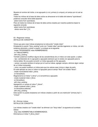 Muestra el nombre del índice, si es agrupado (o no), primary (o unique) y el campo por el cual se
indexa.
Todos los índices de la base de datos activa se almacenan en la tabla del sistema "sysindexes",
podemos consultar dicha tabla tipeando:
 select name from sysindexes;
Para ver todos los índices de la base de datos activa creados por nosotros podemos tipear la
siguiente consulta:
 select name from sysindexes
  where name like 'I_%';




63 - Regenerar índices
DETALLE DE CONCEPTO

Vimos que para crear índices empleamos la instrucción "create index".
Empleando la opción "drop_existing" junto con "create index" permite regenerar un índice, con ello
evitamos eliminarlo y volver a crearlo. La sintaxis es la siguiente:
 create TIPODEINDICE index NOMBREINDICE
 on TABLA(CAMPO)
 with drop_existing;
También podemos modificar alguna de las características de un índice con esta opción, a saber:
- tipo: cambiándolo de no agrupado a agrupado (siempre que no exista uno agrupado para la
misma tabla). No se puede convertir un índice agrupado en No agrupado.
- campo: se puede cambiar el campo por el cual se indexa, agregar campos, eliminar algún campo
de un índice compuesto.
- único: se puede modificar un índice para que los valores sean únicos o dejen de serlo.
En este ejemplo se crea un índice no agrupado para el campo "titulo" de la tabla "libros":
 create nonclustered index I_libros
 on libros(titulo);
Regeneramos el índice "I_libros" y lo convertimos a agrupado:
 create clustered index I_libros
 on libros(titulo)
 with drop_existing;
Agregamos un campo al índice "I_libros":
 create clustered index I_libros
 on libros(titulo,editorial)
 with drop_existing;
Esta opción no puede emplearse con índices creados a partir de una restricción "primary key" o
"unique".


64 - Eliminar índices
DETALLE DE CONCEPTO

Los índices creados con "create index" se eliminan con "drop index"; la siguiente es la sintaxis
básica:
 drop index NOMBRETABLA.NOMBREINDICE;
Eliminamos el índice "I_libros_titulo":
 